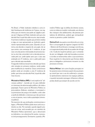 No Brasil, o Poder Judiciário obedece a uma or-        nistério Público age na defesa de direitos sociais,
dem hierárquica de instâncias em 3 graus, isso sig-    como os relativos à saúde, à educação, aos direitos
niﬁca que um mesmo caso pode ser julgado e pas-        das crianças e dos adolescentes, das pessoas por-
sar por 3 degraus do Poder Judiciário até que uma      tadoras de deﬁciência, poderá agir extrajudicial-
decisão ﬁnal, à qual não cabe recurso, seja tomada.    mente ou perante o poder Judiciário.
A primeira instância é aquela que primeiro analisa
e julga um caso apresentado ao Judiciário, geral-      Polícia Civil: atua após a ocorrência de um crime.
mente representada pelos juízes. Quando um juiz        Ela é a encarregada de registrar (registro do B.O.
toma uma decisão a respeito de uma ação, diz-se        - Boletim de Ocorrência) e investigar ocorrências,
que existiu uma sentença de 1ª instância, já que       e é responsável pela prisão de acusados de infringir
caso uma das partes interessadas do processo (au-      a lei. Cuida do inquérito policial, que é comanda-
tor ou réu) não concordem com a decisão pronun-        do por um delegado, onde são buscadas as provas
ciada pelo juiz, pode apelar para que o caso seja      e ouvidas as testemunhas sobre o que aconteceu.
analisado em 2ª instância, isto é, pode pedir para     Esse inquérito é o documento que fornece dados
que a decisão seja reavaliada.                         para os delegados e promotores iniciarem ou não
A segunda instância reexamina a decisão que havia      processos criminais.
sido tomada em primeira instância, tendo poder
para modiﬁcá-la ou mantê-la. Casos controversos        Polícia Militar: tem como funções principais ini-
podem ainda ser enviados a uma 3ª instância de         bir possíveis atos criminosos a partir da sua presen-
poder, que toma uma decisão ﬁnal, à qual não cabe      ça visível (por isso o uso de uniforme) e constan-
mais recurso.                                          te (policiamento ostensivo) nos espaços públicos,
                                                       e quando necessário perseguir infratores e efetuar
Ministério Público (MP): é uma espécie de “ad-         prisões desde que estejam de acordo com lei.
vocacia pública”, mantida por lei para defender
os interesses da administração pública e de toda a
população. Fazem parte do Ministério Público os
procuradores (federais, estaduais e municipais) e
os promotores de justiça e do trabalho; a eles cabe
a tarefa de defender o interesse que não pertence
a uma só pessoa, mas a toda a população (interes-
se público).
No exercício de suas atribuições constitucionais e
legais, o Ministério Público pode atuar junto ao ju-
diciário ou não. Por exemplo, quando alguém pra-
tica um crime, será acusado por um membro do
Ministério Público (promotor), que o denunciará
ao Judiciário, e se a denúncia for aceita, o proces-
so terá prosseguimento. Entretanto, quando o Mi-


                                                                                                               97
 