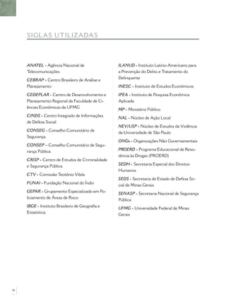 SI G LA S UTIL IZADAS



     ANATEL - Agência Nacional de                 ILANUD - Instituto Latino-Americano para
     Telecomunicações                             a Prevenção do Delito e Tratamento do
                                                  Delinquente
     CEBRAP - Centro Brasileiro de Análise e
     Planejamento                                 INESC - Instituto de Estudos Econômicos

     CEDEPLAR - Centro de Desenvolvimento e       IPEA - Instituto de Pesquisa Econômica
     Planejamento Regional da Faculdade de Ci-    Aplicada
     ências Econômicas da UFMG
                                                  MP - Ministério Público
     CINDS - Centro Integrado de Informações
                                                  NAL - Núcleo de Ação Local
     de Defesa Social
                                                  NEV/USP - Núcleo de Estudos da Violência
     CONSEG - Conselho Comunitário de
                                                  da Universidade de São Paulo
     Segurança
                                                  ONGs - Organizações Não Governamentais
     CONSEP – Conselho Comunitário de Segu-
     rança Pública                                PROERD - Programa Educacional de Resis-
                                                  tência às Drogas (PROERD)
     CRISP - Centro de Estudos de Criminalidade
     e Segurança Pública                          SEDH - Secretaria Especial dos Direitos
                                                  Humanos
     CTV - Comissão Teotônio Vilela
                                                  SEDS - Secretaria de Estado de Defesa So-
     FUNAI - Fundação Nacional do Índio
                                                  cial de Minas Gerais
     GEPAR - Grupamento Especializado em Po-
                                                  SENASP - Secretaria Nacional de Segurança
     liciamento de Áreas de Risco
                                                  Pública
     IBGE - Instituto Brasileiro de Geograﬁa e
                                                  UFMG - Universidade Federal de Minas
     Estatística
                                                  Gerais




98
 