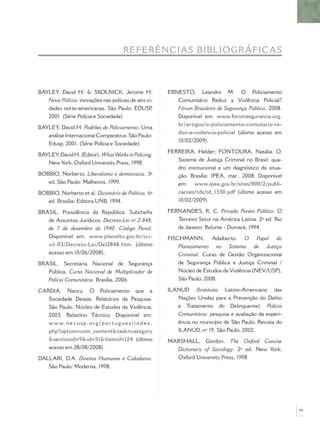 REF E R Ê NCIA S BIBL IO GR Á FICAS



BAYLEY, David H. & SKOLNICK, Jerome H.                         ERNESTO, Leandro M. O Policiamento
   Nova Polícia: inovações nas polícias de seis ci-               Comunitário Reduz a Violência Policial?
   dades norte-americanas. São Paulo: EDUSP       ,               Fórum Brasileiro de Segurança Pública, 2008.
   2001. (Série Polícia e Sociedade)                              Disponível em: www.forumseguranca.org.
                                                                  br/artigos/o-policiamento-comutario-re-
BAYLEY, David H. Padrões de Policiamento: Uma
                                                                  duz-a-violencia-policial (último acesso em
   análise Internacional Comparativa. São Paulo:
                                                                  10/02/2009).
   Edusp, 2001. (Série Polícia e Sociedade)
                                                               FERREIRA, Helder; FONTOURA, Natália. O.
BAYLEY, David H. (Editor). What Works in Policing.
                                                                  Sistema de Justiça Criminal no Brasil: qua-
   New York: Oxford University Press, 1998.
                                                                  dro institucional e um diagnóstico da situa-
BOBBIO, Norberto. Liberalismo e democracia. 3ª                    ção. Brasília: IPEA, mar., 2008. Disponível
   ed. São Paulo: Malheiros, 1999.                                em: www.ipea.gov.br/sites/000/2/publi-
BOBBIO, Norberto et al. Dicionário de Política. 6ª                cacoes/tds/td_1330.pdf (último acesso em
   ed. Brasília: Editora UNB, 1994.                               10/02/2009).

BRASIL. Presidência da República. Subcheﬁa                     FERNANDES, R. C. Privado Porém Público: O
   de Assuntos Jurídicos. Decreto-Lei nº 2.848,                   Terceiro Setor na América Latina. 2ª ed. Rio
   de 7 de dezembro de 1940. Código Penal.                        de Janeiro: Relume - Dumará, 1994.
   Disponível em: www.planalto.gov.br/cci-                     FISCHMANN, Adalberto. O Papel do
   vil–03/Decreto-Lei/Del2848.htm. (último                         Planejamento no Sistema de Justiça
   acesso em 10/06/2008).                                          Criminal. Curso de Gestão Organizacional
BRASIL. Secretaria Nacional de Segurança                           de Segurança Pública e Justiça Criminal /
   Pública. Curso Nacional de Multiplicador de                     Núcleo de Estudos da Violência (NEV/USP),
   Polícia Comunitária. Brasília, 2006.                            São Paulo, 2008.

CARDIA, Nancy. O Policiamento que a                            ILANUD (Instituto Latino-Americano das
   Sociedade Deseja. Relatórios da Pesquisa.                      Nações Unidas para a Prevenção do Delito
   São Paulo: Núcleo de Estudos da Violência,                     e Tratamento do Delinquente). Polícia
   2003. Relatório Técnico. Disponível em:                        Comunitária: pesquisa e avaliação da experi-
   w w w. n e v u s p. o rg / p o r t u g u e s / i n d ex .      ência no município de São Paulo. Revista do
   php?option=com_content&task=category                           ILANUD, nº 19, São Paulo, 2002.
   &sectionid=9&id=51&Itemid=124 (último                       MARSHALL, Gordon. The Oxford Concise
   acesso em 28/08/2008).                                        Dictionary of Sociology. 2º ed. New York:
DALLARI, D.A. Direitos Humanos e Cidadania.                      Oxford University Press, 1998
   São Paulo: Moderna, 1998.




                                                                                                                 99
 