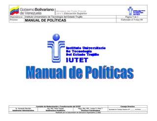 Dependencia: Instituto Universitario de Tecnología del Estado Trujillo                                                                        Página 1 de 1
Proceso:     MANUAL DE POLÍTICAS                                                                                                          Elaborado el 5-may-08




                               Comisión de Modernización y Transformación del IUTET                                                       Consejo Directivo
     Dr. Armando Merchán                    Ing. MSc. Pedro Vargas               Pltgo. Abg. MSc. Louher D. Pinto T.
                                                                                                                         Aprobado en Consejo Directivo Nº ______ de fecha _______
  Subdirector Administrativo              Subdirectora Académico                     Directora-Coordinadora
                                                       Realizado por la Subcomisión de Estructura Organizativa (2.008)
 