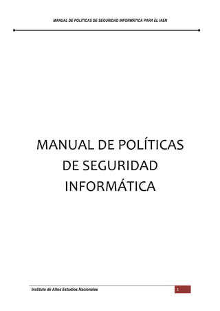 MANUAL DE POLITICAS DE SEGURIDAD INFORMÁTICA PARA EL IAEN
Instituto de Altos Estudios Nacionales 1
MANUAL DE POLÍTICAS
DE SEGURIDAD
INFORMÁTICA
 