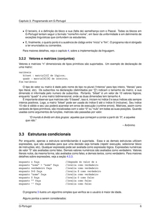 Capítulo 3. Programando em G-Portugol


   • O terceiro, é a deﬁnição do bloco e sua (falta de) semelhança com o Pascal. Todas os blocos em
     G-Portugol tentam seguir o formato “nome/ﬁm-nome”, em favor da uniformidade e em detrimento de
     exceções linguísticas que confundem os estudantes.
   • E, ﬁnalmente, o quarto ponto é a ausência de código entre “início” e “ﬁm”. O programa não é obrigado
     a ter enunciados ou comandos.

   Para maiores detalhes, veja o capítulo 4, sobre a implementação da linguagem.


3.2.2    Vetores e matrizes (conjuntos)
Vetores e matrizes “n” dimensionais de tipos primitivos são suportados. Um exemplo de declaração de
uma matriz:

variáveis
   bitset : matriz[10] de lógicos;
   quadr : matriz[4][4] de inteiros;
fim-variáveis
    O tipo do vetor ou matriz é dado pelo nome do tipo no plural (“inteiros” para tipo inteiro, “literais” para
tipo literal, etc). Os subscritos na declaração (delimitados por “[]”) indicam o tamanho da matriz, e sua
dimensão é informada pelo numero de subscritos. Portanto, “bitset” é um vetor de 10 valores lógicos,
enquanto “quadr” é uma matriz bidimensional, onde as duas dimensões tem tamanho 4.
    É importante observar que matrizes são “0 based”, isso é, iniciam no índice 0 e seus índices são sempre
inteiros positivos. Logo, a matriz “bitset” pode ser usada do índice 0 até o índice 9 (inclusive). Seu índice
10 não é válido e seu uso poderá acarretar em erros de execução (runtime errors). Matrizes, assim como
variáveis de tipos primitivos, são inicializadas com o valor “0” ou “nulo” em todas as suas posições. Quando
usadas como argumentos de funções, matrizes são passadas por valor.

        “O mundo é divido em dois grupos: aqueles que começam a contar a partir do ”0“, e aqueles
     que não.”
                                                                                             – Anônimo


3.3 Estruturas condicionais
Por enquanto, apenas a estrutura se/então/senão é suportada. Essa e as demais estruturas utilizam
expressões, que são avaliadas para que uma decisão seja tomada (repetir execução, selecionar bloco
de instruções, etc). Qualquer expressão pode ser avaliada como expressão lógica. Expressões numéricas
de valor “0” são avaliadas como falso. Demais valores numéricos são avaliados como verdadeiro. Valores
literais nulos, da mesma forma, são avaliados como falso, e demais textos, como verdadeiro. Para maiores
detalhes sobre expressões, veja a seção 4.3.3.

enquanto   x faça                         //depende do valor de x
enquanto   "nome" = "nome" faça           //avalia como verdadeiro
enquanto   verdadeiro faça                //avalia como verdadeiro
enquanto   3+5 faça                       //avalia 8 como verdadeiro
enquanto   "nome" faça                    //avalia como verdadeiro
enquanto   0 faça                         //avalia 0 como falso
enquanto   "" faça                        //avalia como falso
enquanto   '' faça                        //avalia como falso


   O programa 3 ilustra um algoritmo simples que veriﬁca se o usuário é maior de idade.

   Alguns pontos a serem considerados:


G-Portugol                                                                                                   6
 