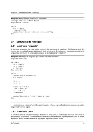 Capítulo 3. Programando em G-Portugol


Programa 4 Uso incorreto de estrutura condicional.
//código inválido: faltando fim-se
algoritmo se_invalido;

início
  se x = 2 então
    imprima("ok");
  imprima("estou dentro ou fora do bloco "se"?");
fim




3.4 Estruturas de repetição
3.4.1   A estrutura “enquanto”
A estrutura “enquanto” é a mais básica e comum das estruturas de repetição. Seu funcionamento é o
mesmo que em outras linguagens populares, onde um conjunto de instruções é executado repetidamente
enquanto o valor lógico de uma dada expressão for avaliado como “verdadeiro”.

Programa 5 Exemplo de programa que utiliza a estrutura “enquanto”.
algoritmo fatorial;

variáveis
  res : inteiro;
  fat : inteiro;
  x : inteiro;
fim-variáveis

início
  imprima("Digite um número:");
  x := leia();

  fat := x;
  res := 1;

  enquanto x <> 0 faça
    res := res * x;
    x   := x - 1;
  fim-enquanto

  imprima("fatorial de ",fat," é igual a ",res);
fim



   Assim como na estrutura “se/então”, parênteses em volta da expressão são opcionais e as expressões
seguem as mesmas regras.


3.4.2   A estrutura “para”
A estrutura “para” é uma especialização da estrutura “enquanto”, e costuma ser ensinada em cursos de
programação. Sua sintáxe é semelhante ao que se vê em literatura sobre algoritmos e estruturas de dados,
entretanto, é uma sintaxe diferente de linguagens populares como C e Java.


G-Portugol                                                                                            8
 