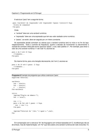 Capítulo 3. Programando em G-Portugol


   A estrutura “para” tem a seguinte forma:

 para <variável> de <expressão> até <expressão> [passo <inteiro>] faça
  [lista de comandos]
 fim-para
   Onde:
   • “variável” deve ser uma variável numérica;
   • “expressão” deve ser uma expressão que tem seu valor avaliado como numérico;
   • “passo”, se existir, deve ser seguido por um inteiro constante.
    As expressões de/até controlam os valores que a variável numérica terá no início e no ﬁm do laço,
respectivamente. Tanto o controle da frequência, quanto a decisão de incrementar ou decrementar a
variável de controle é feita pelo termo opcional “passo”, e seu valor padrão é 1. Por exemplo, para iterar o
valor de uma variável numérica “x” de 0 até 10, escreve-se:

para x de 0 até 10 faça
  //comandos...
fim-para


   Da mesma forma, para uma iteração decrescente, de 2 em 2, escreve-se:

para x de 10 até 0 passo -2 faça
  //comandos...
fim-para


Programa 6 Exemplo de programa que utiliza a estrutura ”para“.
algoritmo fatorial;

variáveis
  res : inteiro;
  fat : inteiro;
  x   : inteiro;
fim-variáveis

início
  imprima("Digite um número:");
  fat := leia();

  res := 1;
  para x de fat até 1 passo -1 faça
    res := res * x;
  fim-para

  imprima("fatorial de ",fat," é igual a ",res);
fim




   Em comparação com a estrutura “for” de linguagens com sintaxe baseadas em C, há diferenças não só
de sintaxe, mas de implementação. Um “for” que itera sobre uma variável numérica de 0 até (incluindo) 10,


G-Portugol                                                                                                9
 