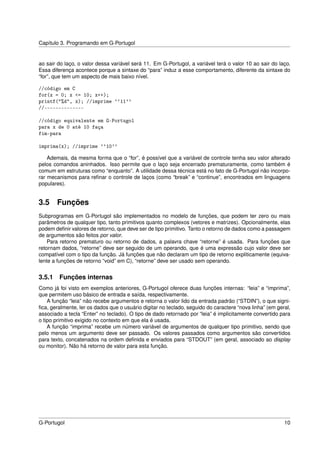 Capítulo 3. Programando em G-Portugol


ao sair do laço, o valor dessa variável será 11. Em G-Portugol, a variável terá o valor 10 ao sair do laço.
Essa diferença acontece porque a sintaxe do “para” induz a esse comportamento, diferente da sintaxe do
“for”, que tem um aspecto de mais baixo nível.

//código em C
for(x = 0; x <= 10; x++);
printf("%d", x); //imprime ``11''
//--------------

//código equivalente em G-Portugol
para x de 0 até 10 faça
fim-para

imprima(x); //imprime ``10''

    Ademais, da mesma forma que o “for”, é possível que a variável de controle tenha seu valor alterado
pelos comandos aninhados. Isso permite que o laço seja encerrado prematuramente, como também é
comum em estruturas como “enquanto”. A utilidade dessa técnica está no fato de G-Portugol não incorpo-
rar mecanismos para reﬁnar o controle de laços (como “break” e “continue”, encontrados em linguagens
populares).


3.5 Funções
Subprogramas em G-Portugol são implementados no modelo de funções, que podem ter zero ou mais
parâmetros de qualquer tipo, tanto primitivos quanto complexos (vetores e matrizes). Opcionalmente, elas
podem deﬁnir valores de retorno, que deve ser de tipo primitivo. Tanto o retorno de dados como a passagem
de argumentos são feitos por valor.
    Para retorno prematuro ou retorno de dados, a palavra chave “retorne” é usada. Para funções que
retornam dados, “retorne” deve ser seguido de um operando, que é uma expressão cujo valor deve ser
compatível com o tipo da função. Já funções que não declaram um tipo de retorno expliticamente (equiva-
lente a funções de retorno “void” em C), “retorne” deve ser usado sem operando.


3.5.1   Funções internas
Como já foi visto em exemplos anteriores, G-Portugol oferece duas funções internas: “leia” e “imprima”,
que permitem uso básico de entrada e saída, respectivamente.
    A função “leia” não recebe argumentos e retorna o valor lido da entrada padrão (“STDIN”), o que signi-
ﬁca, geralmente, ler os dados que o usuário digitar no teclado, seguido do caractere “nova linha” (em geral,
associado a tecla “Enter” no teclado). O tipo de dado retornado por “leia” é implicitamente convertido para
o tipo primitivo exigido no contexto em que ela é usada.
    A função “imprima” recebe um número variável de argumentos de qualquer tipo primitivo, sendo que
pelo menos um argumento deve ser passado. Os valores passados como argumentos são convertidos
para texto, concatenados na ordem deﬁnida e enviados para “STDOUT” (em geral, associado ao display
ou monitor). Não há retorno de valor para esta função.




G-Portugol                                                                                               10
 
