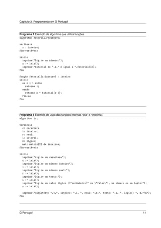 Capítulo 3. Programando em G-Portugol



Programa 7 Exemplo de algoritmo que utiliza funções.
algoritmo fatorial_recursivo;

variáveis
  x : inteiro;
fim-variáveis

início
  imprima("Digite um número:");
  x := leia();
  imprima("fatorial de ",x," é igual a ",fatorial(x));
fim

função fatorial(z:inteiro) : inteiro
início
  se z = 1 então
    retorne 1;
  senão
    retorne z * fatorial(z-1);
  fim-se
fim




Programa 8 Exemplo de usos das funções internas “leia” e “imprima”.
algoritmo io;

variáveis
  c: caractere;
  i: inteiro;
  r: real;
  l: literal;
  z: lógico;
  mat: matriz[2] de inteiros;
fim-variáveis

início
  imprima("digite   um caractere");
  c := leia();
  imprima("Digite   um número inteiro");
  i := leia();
  imprima("Digite   um número real:");
  r := leia();
  imprima("Digite   um texto:");
  l := leia();
  imprima("Digite   um valor lógico ("verdadeiro" ou "falso"), um número ou um texto:");
  z := leia();

  imprima("caractere: ",c,", inteiro: ",i, ", real: ",r,", texto: ",l, ", lógico: ", z,"n");
fim




G-Portugol                                                                               11
 