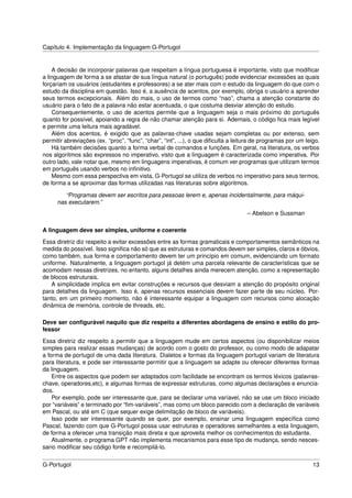 Capítulo 4. Implementação da linguagem G-Portugol


    A decisão de incorporar palavras que respeitam a língua portuguesa é importante, visto que modiﬁcar
a linguagem de forma a se afastar de sua língua natural (o português) pode evidenciar excessões as quais
forçariam os usuários (estudantes e professores) a se ater mais com o estudo da linguagem do que com o
estudo da disciplina em questão. Isso é, a ausência de acentos, por exemplo, obriga o usuário a aprender
seus termos excepcionais. Além do mais, o uso de termos como “nao”, chama a atenção constante do
usuário para o fato de a palavra não estar acentuada, o que costuma desviar atenção do estudo.
    Consequentemente, o uso de acentos permite que a linguagem seja o mais próximo do português
quanto for possível, apoiando a regra de não chamar atenção para si. Ademais, o código ﬁca mais legível
e permite uma leitura mais agradável.
    Além dos acentos, é exigido que as palavras-chave usadas sejam completas ou por extenso, sem
permitir abreviações (ex. “proc”, “func”, “char”, “int”, ...), o que diﬁculta a leitura de programas por um leigo.
    Há também decisões quanto a forma verbal de comandos e funções. Em geral, na literatura, os verbos
nos algoritmos são expressos no imperativo, visto que a linguagem é caracterizada como imperativa. Por
outro lado, vale notar que, mesmo em linguagens imperativas, é comum ver programas que utilizam termos
em português usando verbos no inﬁnitivo.
    Mesmo com essa perspectiva em vista, G-Portugol se utiliza de verbos no imperativo para seus termos,
de forma a se aproximar das formas utilizadas nas literaturas sobre algoritmos.

         “Programas devem ser escritos para pessoas lerem e, apenas incidentalmente, para máqui-
      nas executarem.”
                                                                                    – Abelson e Sussman

A linguagem deve ser simples, uniforme e coerente
Essa diretriz diz respeito a evitar excessões entre as formas gramaticais e comportamentos semânticos na
medida do possível. Isso signiﬁca não só que as estruturas e comandos devem ser simples, claros e óbvios,
como também, sua forma e comportamento devem ter um princípio em comum, evidenciando um formato
uniforme. Naturalmente, a linguagem portugol já detém uma parcela relevante de características que se
acomodam nessas diretrizes, no entanto, alguns detalhes ainda merecem atenção, como a representação
de blocos estruturais.
    A simplicidade implica em evitar construções e recursos que desviam a atenção do propósito original
para detalhes da linguagem. Isso é, apenas recursos essenciais devem fazer parte de seu núcleo. Por-
tanto, em um primeiro momento, não é interessante equipar a linguagem com recursos como alocação
dinâmica de memória, controle de threads, etc.

Deve ser conﬁgurável naquilo que diz respeito a diferentes abordagens de ensino e estilo do pro-
fessor
Essa diretriz diz respeito a permitir que a linguagem mude em certos aspectos (ou disponibilizar meios
simples para realizar essas mudanças) de acordo com o gosto do professor, ou como modo de adapatar
a forma de portugol de uma dada literatura. Dialetos e formas da linguagem portugol variam de literatura
para literatura, e pode ser interessante permitir que a linguagem se adapte ou oferecer diferentes formas
da linguagem.
    Entre os aspectos que podem ser adaptados com facilidade se encontram os termos léxicos (palavras-
chave, operadores,etc), e algumas formas de expressar estruturas, como algumas declarações e enuncia-
dos.
    Por exemplo, pode ser interessante que, para se declarar uma varíavel, não se use um bloco iniciado
por “variáveis” e terminado por “ﬁm-variáveis”, mas como um bloco parecido com a declaração de variáveis
em Pascal, ou até em C (que sequer exige delimitação de bloco de variáveis).
    Isso pode ser interessante quando se quer, por exemplo, ensinar uma linguagem especíﬁca como
Pascal, fazendo com que G-Portugol possa usar estruturas e operadores semelhantes a esta linguagem,
de forma a oferecer uma transição mais direta e que aproveita melhor os conhecimentos do estudante.
    Atualmente, o programa GPT não implementa mecanismos para esse tipo de mudança, sendo nesces-
sario modiﬁcar seu código fonte e recompilá-lo.


G-Portugol                                                                                                     13
 