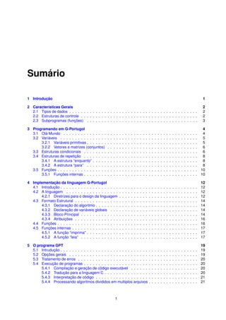 Sumário

1 Introdução                                                                                                                                                                   1

2 Características Gerais                                                                                                                                                       2
  2.1 Tipos de dados . . . . . . . . . . . . . . . . . . . . . . . . . . . . . . . . . . . . . . . . . . . .                                                                   2
  2.2 Estruturas de controle . . . . . . . . . . . . . . . . . . . . . . . . . . . . . . . . . . . . . . . .                                                                   2
  2.3 Subprogramas (funções) . . . . . . . . . . . . . . . . . . . . . . . . . . . . . . . . . . . . . .                                                                       3

3 Programando em G-Portugol                                                                                                                                                   4
  3.1 Olá Mundo . . . . . . . . . . . . . . .      .   .   .   .   .   .   .   .   .   .   .   .   .   .   .   .   .   .   .   .   .   .   .   .   .   .   .   .   .   .   .  4
  3.2 Variáveis . . . . . . . . . . . . . . . .    .   .   .   .   .   .   .   .   .   .   .   .   .   .   .   .   .   .   .   .   .   .   .   .   .   .   .   .   .   .   .  5
      3.2.1 Variáveis primitivas . . . . . . .     .   .   .   .   .   .   .   .   .   .   .   .   .   .   .   .   .   .   .   .   .   .   .   .   .   .   .   .   .   .   .  5
      3.2.2 Vetores e matrizes (conjuntos)         .   .   .   .   .   .   .   .   .   .   .   .   .   .   .   .   .   .   .   .   .   .   .   .   .   .   .   .   .   .   .  6
  3.3 Estruturas condicionais . . . . . . . .      .   .   .   .   .   .   .   .   .   .   .   .   .   .   .   .   .   .   .   .   .   .   .   .   .   .   .   .   .   .   .  6
  3.4 Estruturas de repetição . . . . . . . .      .   .   .   .   .   .   .   .   .   .   .   .   .   .   .   .   .   .   .   .   .   .   .   .   .   .   .   .   .   .   .  8
      3.4.1 A estrutura “enquanto” . . . . .       .   .   .   .   .   .   .   .   .   .   .   .   .   .   .   .   .   .   .   .   .   .   .   .   .   .   .   .   .   .   .  8
      3.4.2 A estrutura “para” . . . . . . .       .   .   .   .   .   .   .   .   .   .   .   .   .   .   .   .   .   .   .   .   .   .   .   .   .   .   .   .   .   .   .  8
  3.5 Funções . . . . . . . . . . . . . . . . .    .   .   .   .   .   .   .   .   .   .   .   .   .   .   .   .   .   .   .   .   .   .   .   .   .   .   .   .   .   .   . 10
      3.5.1 Funções internas . . . . . . . .       .   .   .   .   .   .   .   .   .   .   .   .   .   .   .   .   .   .   .   .   .   .   .   .   .   .   .   .   .   .   . 10

4 Implementação da linguagem G-Portugol                                                                                                                                        12
  4.1 Introdução . . . . . . . . . . . . . . . . . . . .           .   .   .   .   .   .   .   .   .   .   .   .   .   .   .   .   .   .   .   .   .   .   .   .   .   .   .   12
  4.2 A linguagem . . . . . . . . . . . . . . . . . .              .   .   .   .   .   .   .   .   .   .   .   .   .   .   .   .   .   .   .   .   .   .   .   .   .   .   .   12
      4.2.1 Diretrizes para o design da linguagem                  .   .   .   .   .   .   .   .   .   .   .   .   .   .   .   .   .   .   .   .   .   .   .   .   .   .   .   12
  4.3 Formato Estrutural . . . . . . . . . . . . . . .             .   .   .   .   .   .   .   .   .   .   .   .   .   .   .   .   .   .   .   .   .   .   .   .   .   .   .   14
      4.3.1 Declaração do algoritmo . . . . . . . .                .   .   .   .   .   .   .   .   .   .   .   .   .   .   .   .   .   .   .   .   .   .   .   .   .   .   .   14
      4.3.2 Declaração de variáveis globais . . .                  .   .   .   .   .   .   .   .   .   .   .   .   .   .   .   .   .   .   .   .   .   .   .   .   .   .   .   14
      4.3.3 Bloco Principal . . . . . . . . . . . . .              .   .   .   .   .   .   .   .   .   .   .   .   .   .   .   .   .   .   .   .   .   .   .   .   .   .   .   14
      4.3.4 Atribuições . . . . . . . . . . . . . . .              .   .   .   .   .   .   .   .   .   .   .   .   .   .   .   .   .   .   .   .   .   .   .   .   .   .   .   16
  4.4 Funções . . . . . . . . . . . . . . . . . . . . .            .   .   .   .   .   .   .   .   .   .   .   .   .   .   .   .   .   .   .   .   .   .   .   .   .   .   .   16
  4.5 Funções internas . . . . . . . . . . . . . . . .             .   .   .   .   .   .   .   .   .   .   .   .   .   .   .   .   .   .   .   .   .   .   .   .   .   .   .   17
      4.5.1 A função “imprima” . . . . . . . . . . .               .   .   .   .   .   .   .   .   .   .   .   .   .   .   .   .   .   .   .   .   .   .   .   .   .   .   .   17
      4.5.2 A função “leia” . . . . . . . . . . . . .              .   .   .   .   .   .   .   .   .   .   .   .   .   .   .   .   .   .   .   .   .   .   .   .   .   .   .   17

5 O programa GPT                                                                                                                                                               19
  5.1 Intrudução . . . . . . . . . . . . . . . . . . . . . . . . . . . . . .                               .   .   .   .   .   .   .   .   .   .   .   .   .   .   .   .   .   19
  5.2 Opções gerais . . . . . . . . . . . . . . . . . . . . . . . . . . .                                  .   .   .   .   .   .   .   .   .   .   .   .   .   .   .   .   .   19
  5.3 Tratamento de erros . . . . . . . . . . . . . . . . . . . . . . . .                                  .   .   .   .   .   .   .   .   .   .   .   .   .   .   .   .   .   20
  5.4 Execução de programas . . . . . . . . . . . . . . . . . . . . . .                                    .   .   .   .   .   .   .   .   .   .   .   .   .   .   .   .   .   20
      5.4.1 Compilação e geração de código executável . . . . . .                                          .   .   .   .   .   .   .   .   .   .   .   .   .   .   .   .   .   20
      5.4.2 Tradução para a linguagem C . . . . . . . . . . . . . . .                                      .   .   .   .   .   .   .   .   .   .   .   .   .   .   .   .   .   20
      5.4.3 Interpretação de código . . . . . . . . . . . . . . . . . .                                    .   .   .   .   .   .   .   .   .   .   .   .   .   .   .   .   .   21
      5.4.4 Processando algoritmos divididos em multiplos arquivos                                         .   .   .   .   .   .   .   .   .   .   .   .   .   .   .   .   .   21



                                                               1
 