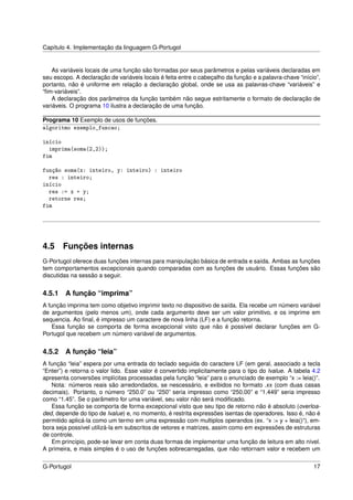 Capítulo 4. Implementação da linguagem G-Portugol


    As variáveis locais de uma função são formadas por seus parâmetros e pelas variáveis declaradas em
seu escopo. A declaração de variáveis locais é feita entre o cabeçalho da função e a palavra-chave “início”,
portanto, não é uniforme em relação a declaração global, onde se usa as palavras-chave “variáveis” e
“ﬁm-variáveis”.
    A declaração dos parâmetros da função também não segue estritamente o formato de declaração de
variáveis. O programa 10 ilustra a declaração de uma função.

Programa 10 Exemplo de usos de funções.
algoritmo exemplo_funcao;

início
  imprima(soma(2,2));
fim

função soma(x: inteiro, y: inteiro) : inteiro
  res : inteiro;
início
  res := x + y;
  retorne res;
fim




4.5 Funções internas
G-Portugol oferece duas funções internas para manipulação básica de entrada e saída. Ambas as funções
tem comportamentos excepcionais quando comparadas com as funções de usuário. Essas funções são
discutidas na sessão a seguir.


4.5.1   A função “imprima”
A função imprima tem como objetivo imprimir texto no dispositivo de saída. Ela recebe um número variável
de argumentos (pelo menos um), onde cada argumento deve ser um valor primitivo, e os imprime em
sequencia. Ao ﬁnal, é impresso um caractere de nova linha (LF) e a função retorna.
    Essa função se comporta de forma excepcional visto que não é possível declarar funções em G-
Portugol que recebem um número variável de argumentos.


4.5.2   A função “leia”
A função “leia” espera por uma entrada do teclado seguida do caractere LF (em geral, associado a tecla
“Enter”) e retorna o valor lido. Esse valor é convertido implicitamente para o tipo do lvalue. A tabela 4.2
apresenta conversões implícitas processadas pela função “leia” para o enunciado de exemplo “x := leia()”.
   Nota: números reais são arredondados, se nescessário, e exibidos no formato .xx (com duas casas
decimais). Portanto, o número “250.0” ou “250” seria impresso como “250.00” e “1.449” seria impresso
como “1.45”. Se o parâmetro for uma variável, seu valor não será modiﬁcado.
   Essa função se comporta de forma excepcional visto que seu tipo de retorno não é absoluto (overloa-
ded, depende do tipo de lvalue) e, no momento, é restrita expressões isentas de operadores. Isso é, não é
permitido aplicá-la como um termo em uma expressão com multiplos operandos (ex. “x := y + leia()“), em-
bora seja possível utilizá-la em subscritos de vetores e matrizes, assim como em expressões de estruturas
de controle.
   Em princípio, pode-se levar em conta duas formas de implementar uma função de leitura em alto nível.
A primeira, e mais simples é o uso de funções sobrecarregadas, que não retornam valor e recebem um


G-Portugol                                                                                               17
 
