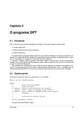 Capítulo 5

O programa GPT

5.1 Intrudução
GPT é a ferramenta principal da linguagem G-Portugol. Entre suas funções principais estão:

   • Compilar algoritmos;

   • Traduzir algortimos para outras linguagens;

   • Executar algoritmos.

   Na versão atual é possível compilar algoritmos para sistemas Windows e Unices que suportam o for-
mato ELF e o assembler NASM. Também, há suporte apenas para a tradução de algoritmos para a lingua-
gem C. O resultado é um código em C 100% equivalente ao algoritmo.
   É possível, também, executar algoritmos sem gerar código ou arquivos extra, de forma interpretada.
Também, com a interpretação, é possível depurar passo a passo o algorítmo com o uso de uma ferramenta
auxiliar (um cliente de depuração).
   Vale ressaltar que, qualquer que seja o modo de uso do algoritmo (compilado, interpretado ou tra-
duzido), se espera que eles tenham sempre comportamentos equivalentes. Isso é, o resultado de uma
execução interpretada deve ser o mesmo se a execução fosse feita por meio de um binário compilado.


5.2 Opções gerais
Ao executar o programa “gpt” com o argumento “-h”, é mostrado:

Modo de uso: gpt [opções] arquivos

Opções:
   -v              mostra versão do programa
   -h              mostra esse texto
   -o <arquivo>    compila e salva executável como <arquivo>
   -t <arquivo>    salva o código em linguagem C como <arquivo>
   -s <arquivo>    salva o código em linguagem assembly como <arquivo>
   -i              interpreta

   -d              exibe dicas no relatório de erros

   Maiores informações no manual.

   As opções são comentadas a seguir.


G-Portugol                                                                                        19
 
