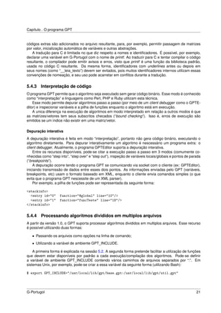 Capítulo . O programa GPT


códigos extras são adicionados no arquivo resultante, para, por exemplo, permitir passagem de matrizes
por valor, inicialização automática de variáveis e outras abstrações.
   A tradução para C é limitada no que diz respeito a nomes e identiﬁcadores. É possível, por exemplo,
declarar uma variável em G-Portugol com o nome de printf. Ao traduzir para C e tentar compilar o código
resultante, o compilador pode emitir avisos e erros, visto que printf é uma função da biblioteca padrão,
usada no código C resultante. Da mesma forma, identiﬁcadores com underlines antes ou depois em
seus nomes (como “__leia_texto”) devem ser evitados, pois muitos identiﬁcadores internos utilizam essas
convenções de nomeação, e seu uso pode acarretar em conﬂitos durante a tradução.


5.4.3   Interpretação de código
O programa GPT permite que o algoritmo seja executado sem gerar código binário. Esse modo é conhecido
como “interpretação” e linguagens como Perl, PHP e Ruby utilizam esta técnica.
    Esse modo permite depurar algoritmos passo a passo (por meio de um client debugger como o GPTE-
ditor) e inspecionar variáveis e a pilha de funções enquanto o algoritmo está em execução.
    A unica diferença na execução de algoritmos em modo interpretado em relação a outros modos é que
as matrizes/vetores tem seus subscritos checados (“bound checking”). Isso é, erros de execução são
emitidos se um índice não existir em uma matriz/vetor.

Depuração interativa
A depuração interativa é feita em modo “interpretação”, portanto não gera código binário, executando o
algoritmo diretamente. Para depurar interativamente um algoritmo é nescessário um programa extra: o
client debugger. Atualmente, o programa GPTEditor suporta a depuração interativa.
    Entre os recursos disponíveis, pode-se citar a execução passo a passo em 3 modos (comumente co-
nhecidas como “step into”, “step over” e “step out”), inspeção de variáveis locais/globais e pontos de parada
(“breakpoints”).
    A depuração ocorre tendo o programa GPT se comunicando via socket com o cliente (ex: GPTEditor),
iniciando transmissão de dados entre esses dois pontos. As informações enviadas pelo GPT (variáveis,
breakpoints, etc) usam o formato baseado em XML, enquanto o cliente envia comandos simples (o que
evita que o programa GPT nescessite de um XML parser).
    Por exemplo, a pilha de funções pode ser representada da seguinte forma:

<stackinfo>
  <entry id="0" function="@global" line="10"/>
  <entry id="1" function="funcTeste" line="18"/>
</stackinfo>

5.4.4   Processando algoritmos divididos em multiplos arquivos
A partir da versão 1.0, o GPT suporta processar algoritmos divididos em multiplos arquivos. Esse recurso
é possível utilizando duas formas:

   • Passando os arquivos como opções na linha de comando;

   • Utilizando a variável de ambiente GPT_INCLUDE.

    A primeira forma é explicada na sessão 5.2. A segunda forma pretende facilitar a utilização de funções
que devem estar disponíveis por padrão a cada execução/compilação dos algoritmos. Pode-se deﬁnir
a variável de ambiente GPT_INCLUDE contendo vários caminhos de arquivos separados por “:”. Em
sistemas Unix, por exemplo, pode-se criar a essa variável da seguinte forma (utilizando Bash):

$ export GPT_INCLUDE="/usr/local/lib/gpt/base.gpt:/usr/local/lib/gpt/util.gpt"



G-Portugol                                                                                                21
 