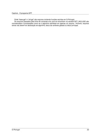 Capítulo . O programa GPT


    Onde “base.gpt” e “util.gpt” são arquivos contendo funções escritas em G-Portugol.
    Os arquivos passados pela linha de comando e/ou que se encontram na variável GPT_INCLUDE são
concatenados e processados como se o algoritmo estivesse em apenas um arquivo. Portanto, arquivos
extras não devem ter declaração de algoritmo, bloco de variáveis globais ou bloco principal.




G-Portugol                                                                                    22
 