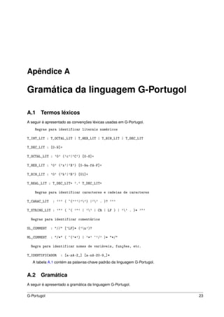 Apêndice A

Gramática da linguagem G-Portugol

A.1 Termos léxicos
A seguir é apresentado as convenções léxicas usadas em G-Portugol.
    Regras para identificar literais numéricos

T_INT_LIT : T_OCTAL_LIT | T_HEX_LIT | T_BIN_LIT | T_DEC_LIT

T_DEC_LIT : [0-9]+

T_OCTAL_LIT : '0' ('c'|'C') [0-8]+

T_HEX_LIT : '0' ('x'|'X') [0-9a-fA-F]+

T_BIN_LIT : '0' ('b'|'B') [01]+

T_REAL_LIT : T_DEC_LIT+ '.' T_DEC_LIT+

    Regras para identificar caracteres e cadeias de caracteres

T_CARAC_LIT : ''' ( ~('''|'') |'' . )? '''

T_STRING_LIT : '"' ( ~( '"' | '' | CR | LF ) | '' . )* '"'

  Regras para identificar comentários

SL_COMMENT   : "//" [^LF]* ('n')?

ML_COMMENT   : "/*" ( ~('*') | '*' ~'/' )* "*/"

  Regra para identificar nomes de variáveis, funções, etc.

T_IDENTIFICADOR : [a-zA-Z_] [a-zA-Z0-9_]*
   A tabela A.1 contém as palavras-chave padrão da linguagem G-Portugol.


A.2 Gramática
A seguir é apresentado a gramática da linguagem G-Portugol.


G-Portugol                                                                 23
 