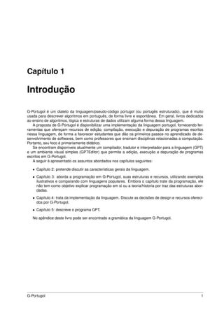Capítulo 1

Introdução

G-Portugol é um dialeto da linguagem/pseudo-código portugol (ou portugês estruturado), que é muito
usada para descrever algoritmos em português, de forma livre e espontânea. Em geral, livros dedicados
ao ensino de algoritmos, lógica e estruturas de dados utilizam alguma forma dessa linguagem.
   A proposta de G-Portugol é disponibilizar uma implementação da linguagem portugol, fornecendo fer-
ramentas que ofereçam recursos de edição, compilação, execução e depuração de programas escritos
nessa linguagem, de forma a favorecer estudantes que dão os primeiros passos no aprendizado de de-
senvolvimento de softwares, bem como professores que ensinam disciplinas relacionadas a computação.
Portanto, seu foco é primariamente didático.
   Se encontram disponíveis atualmente um compilador, tradutor e interpretador para a linguagem (GPT)
e um ambiente visual simples (GPTEditor) que permite a edição, execução e depuração de programas
escritos em G-Portugol.
   A seguir é apresentado os assuntos abordados nos capítulos seguintes:

   • Capítulo 2: pretende discutir as características gerais da linguagem.

   • Capítulo 3: aborda a programação em G-Portugol, suas estruturas e recursos, utilizando exemplos
     ilustrativos e comparando com linguagens populares. Embora o capítulo trate da programação, ele
     não tem como objetivo explicar programação em si ou a teoria/historia por traz das estruturas abor-
     dadas.

   • Capítulo 4: trata da implementação da linguagem. Discute as decisões de design e recursos ofereci-
     dos por G-Portugol.

   • Capítulo 5: descreve o programa GPT.

   No apêndice deste livro pode ser encontrado a gramática da linguagem G-Portugol.




G-Portugol                                                                                            1
 