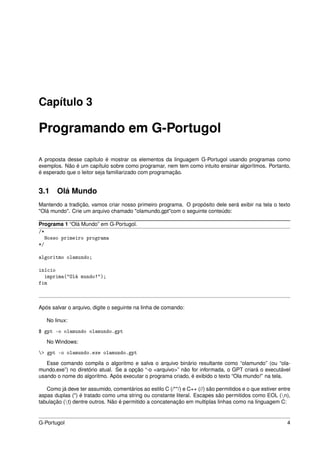 Capítulo 3

Programando em G-Portugol

A proposta desse capítulo é mostrar os elementos da linguagem G-Portugol usando programas como
exemplos. Não é um capítulo sobre como programar, nem tem como intuito ensinar algorítmos. Portanto,
é esperado que o leitor seja familiarizado com programação.


3.1 Olá Mundo
Mantendo a tradição, vamos criar nosso primeiro programa. O propósito dele será exibir na tela o texto
"Olá mundo". Crie um arquivo chamado "olamundo.gpt"com o seguinte conteúdo:

Programa 1 “Olá Mundo” em G-Portugol.
/*
  Nosso primeiro programa
*/

algoritmo olamundo;

início
  imprima("Olá mundo!");
fim



Após salvar o arquivo, digite o seguinte na linha de comando:

   No linux:

$ gpt -o olamundo olamundo.gpt
   No Windows:

> gpt -o olamundo.exe olamundo.gpt
   Esse comando compila o algoritmo e salva o arquivo binário resultante como “olamundo” (ou “ola-
mundo.exe”) no diretório atual. Se a opção “-o <arquivo>” não for informada, o GPT criará o executável
usando o nome do algoritmo. Após executar o programa criado, é exibido o texto “Ola mundo!” na tela.

   Como já deve ter assumido, comentários ao estilo C (/**/) e C++ (//) são permitidos e o que estiver entre
aspas duplas (") é tratado como uma string ou constante literal. Escapes são permitidos como EOL (n),
tabulação (t) dentre outros. Não é permitido a concatenação em multiplas linhas como na linguagem C:


G-Portugol                                                                                                4
 