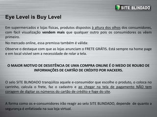 EyeLevel is BuyLevelEm supermercados e lojas físicas, produtos dispostos à altura dos olhos dos consumidores, com fácil visualização vendem mais que qualquer outro pois os consumidores os vêem primeiro.No mercado online, essa premissa também é válida: Observe o destaque com que as lojas anunciam o FRETE GRÁTIS. Está sempre na home page e em local visível sem a necessidade de rolar a tela.O MAIOR MOTIVO DE DESISTÊNCIA DE UMA COMPRA ONLINE É O MEDO DE ROUBO DE INFORMAÇÕES DE CARTÃO DE CRÉDITO POR HACKERS.O selo SITE BLINDADO tranqüiliza aquele e-consumidor que escolhe o produto, o coloca no carrinho, calcula o frete, faz o cadastro e ao chegar na tela de pagamento NÃO tem coragem de digitar os números do cartão de crédito e foge do site.A forma como os e-consumidores irão reagir ao selo SITE BLINDADO, depende  de quanto a segurança é enfatizada na sua loja virtual.