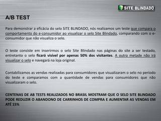 EyeLevel is BuyLevelPara demonstrar a eficácia do selo SITE BLINDADO, nós realizamos um teste que compara o comportamento do e-consumidor ao visualizar o selo Site Blindado, comparando com o e-consumidor que não visualiza o selo.O teste consiste em inserirmos o selo Site Blindado nas páginas do site a ser testado, entretanto o selo ficará visível por apenas 50% dos visitantes. A outra metade não irá visualizar o selo e navegará na loja original.Contabilizamos as vendas realizadas para consumidores que visualizaram o selo no período do teste e comparamos com a quantidade de vendas para consumidores que não visualizaram o selo.CENTENAS DE AB TESTS REALIZADOS NO BRASIL MOSTRAM QUE O SELO SITE BLINDADO PODE REDUZIR O ABANDONO DE CARRINHOS DE COMPRA E AUMENTAR AS VENDAS EM ATÉ 15%