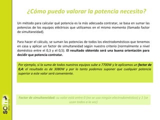 Un método para calcular qué potencia es la más adecuada contratar, se basa en sumar las
potencias de los equipos eléctricos que utilizamos en el mismo momento (llamado factor
de simultaneidad).
Para hacer el cálculo, se suman las potencias de todos los electrodomésticos que tenemos
en casa y aplicar un factor de simultaneidad según nuestro criterio (normalmente a nivel
doméstico entre el 0,3 y el 0,5). El resultado obtenido será una buena orientación para
decidir que potencia contratar.
¿Cómo puedo valorar la potencia necesito?
Factor de simultaneidad: su valor está entre 0 (no se usa ningún electrodoméstico) y 1 (se
usan todos a la vez)
Por ejemplo, si la suma de todos nuestros equipos sube a 7700W y le aplicamos un factor de
0,4: el resultado es de 3080W y por lo tanto podemos suponer que cualquier potencia
superior a este valor será conveniente.
 