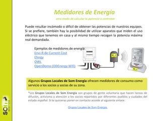Medidores de Energía
Puede resultar incómodo o difícil de obtener las potencias de nuestros equipos.
Si se prefiere, también hay la posibilidad de utilizar aparatos que miden el uso
eléctrico que tenemos en casa y al mismo tiempo recogen la potencia máxima
real demandada.
Ejemplos de medidores de energía:
Envi-R de Current Cost
Efergy
OWL
OpenDomo (ODEnergy Wifi)
Algunos Grupos Locales de Som Energia ofrecen medidores de consumo como
servicio a los socios y socias de su zona.
*Los Grupos Locales de Som Energia son grupos de gente voluntaria que hacen tareas de
difusión, activismo y atención a los socios repartidos por diferentes pueblos y ciudades del
estado español. Si te quisieras poner en contacto accede al siguiente enlace:
Grupos Locales de Som Energia.
otro modo de calcular la potencia a contratar
 