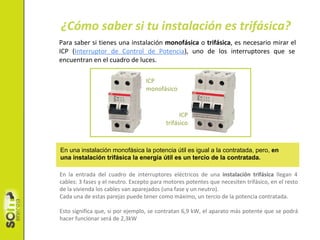 En la entrada del cuadro de interruptores eléctricos de una instalación trifásica llegan 4
cables: 3 fases y el neutro. Excepto para motores potentes que necesiten trifásico, en el resto
de la vivienda los cables van aparejados (una fase y un neutro).
Cada una de estas parejas puede tener como màximo, un tercio de la potencia contratada.
Esto significa que, si por ejemplo, se contratan 6,9 kW, el aparato más potente que se podrá
hacer funcionar será de 2,3kW
Para saber si tienes una instalación monofásica o trifásica, es necesario mirar el
ICP (Interruptor de Control de Potencia), uno de los interruptores que se
encuentran en el cuadro de luces.
ICP
monofásico
¿Cómo saber si tu instalación es trifásica?
ICP
trifásico
En una instalación monofásica la potencia útil es igual a la contratada, pero, en
una instalación trifásica la energía útil es un tercio de la contratada.
 