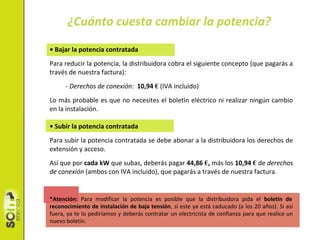 • Bajar la potencia contratada
Para reducir la potencia, la distribuidora cobra el siguiente concepto (que pagarás a
través de nuestra factura):
- Derechos de conexión: 10,94 € (IVA incluido)
Lo más probable es que no necesites el boletín eléctrico ni realizar ningún cambio
en la instalación.
• Subir la potencia contratada
Para subir la potencia contratada se debe abonar a la distribuidora los derechos de
extensión y acceso.
Así que por cada kW que subas, deberás pagar 44,86 €, más los 10,94 € de derechos
de conexión (ambos con IVA incluido), que pagarás a través de nuestra factura.
*Atención: Para modificar la potencia es posible que la distribuidora pida el boletín de
reconocimiento de instalación de baja tensión, si este ya está caducado (a los 20 años). Si así
fuera, ya te lo pediríamos y deberás contratar un electricista de confianza para que realice un
nuevo boletín.
¿Cuánto cuesta cambiar la potencia?
 