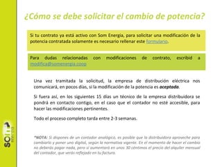 Si tu contrato ya está activo con Som Energia, para solicitar una modificación de la
potencia contratada solamente es necesario rellenar este formulario.
Para dudas relacionadas con modificaciones de contrato, escribid a
modifica@somenergia.coop
Una vez tramitada la solicitud, la empresa de distribución eléctrica nos
comunicará, en pocos días, si la modificación de la potencia es aceptada.
Si fuera así, en los siguientes 15 días un técnico de la empresa distribuidora se
pondrá en contacto contigo, en el caso que el contador no esté accesible, para
hacer las modificaciones pertinentes.
Todo el proceso completo tarda entre 2-3 semanas.
*NOTA: Si dispones de un contador analógico, es posible que la distribuidora aproveche para
cambiarlo y poner uno digital, según la normativa vigente. En el momento de hacer el cambio
no deberás pagar nada, pero sí aumentará en unos 30 céntimos el precio del alquiler mensual
del contador, que verás reflejado en tu factura.
¿Cómo se debe solicitar el cambio de potencia?
Powered by TCPDF (www.tcpdf.org)
 