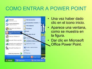 COMO ENTRAR A POWER POINT Una vez haber dado clic en el icono inicio. Aparece una ventana, como se muestra en la figura. Dar clic en Microsoft Office Power Point. 
