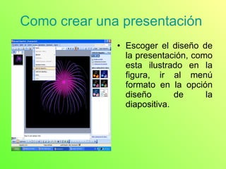 Como crear una presentación  Escoger el diseño de la presentación, como esta ilustrado en la figura, ir al menú formato en la opción diseño de la diapositiva.  
