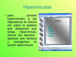 Hipervínculos  para ponerle hipervínculos a las diapositivas le damos clic sobre la palabra que deseamos que tenga hipervínculo, damos clic derecho  aparece una ventana y escogemos la opción hipervínculo. 