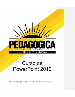 UNIVERSIDAD PEDAGOGICA DE EL SALVADOR
                         CURSO DE POWER POINT




         Curso de
      PowerPoint 2010

© Universidad Pedagógica de El Salvador. Todos los derechos reservados.
 