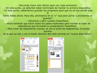 - Recuerda hacer este último paso con cada animación.
- En este punto, ya deberías haber terminado de montar tu primera diapositiva.
- En este punto, deberíamos guardar los progresos para que no se nos pierda todo
lo
hecho hasta ahora. Para ello, pinchamos en la “x” roja para cerrar y pinchamos en
“guardar”.
- Volvemos a abrir nuestro PowerPoint.
- Ahora tendrías que hacer todos los pasos explicados para montar el resto de
diapositivas que formarán tu presentación PowerPoint.
- Para crear las diapositivas nuevas, te vas al panel de diapositivas, te pones
encima
de la que ya hay y con el botón derecho del ratón pinchas en “nueva diapositiva”:
 