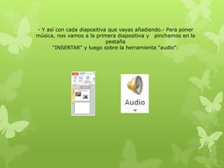 - Y así con cada diapositiva que vayas añadiendo.- Para poner
música, nos vamos a la primera diapositiva y pinchamos en la
pestaña
“INSERTAR” y luego sobre la herramienta “audio”:
 