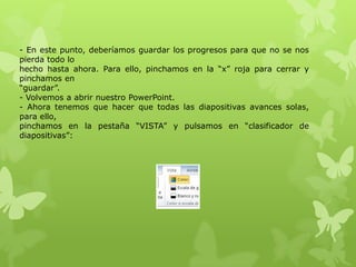 - En este punto, deberíamos guardar los progresos para que no se nos
pierda todo lo
hecho hasta ahora. Para ello, pinchamos en la “x” roja para cerrar y
pinchamos en
“guardar”.
- Volvemos a abrir nuestro PowerPoint.
- Ahora tenemos que hacer que todas las diapositivas avances solas,
para ello,
pinchamos en la pestaña “VISTA” y pulsamos en “clasificador de
diapositivas”:
 