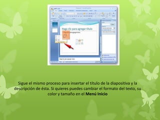Sigue el mismo proceso para insertar el título de la diapositiva y la
descripción de ésta. Si quieres puedes cambiar el formato del texto, su
color y tamaño en el Menú Inicio
 