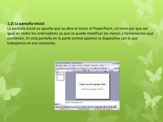 1.2) La pantalla inicial:
La pantalla inicial es aquella que se abre al iniciar el PowerPoint, no tiene por que ser
igual en todos los ordenadores ya que se puede modificar los menús y herramientas que
contienen. En esta pantalla en la parte central aparece la diapositiva con la que
trabajamos en ese momento.
 