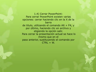 1.4) Cerrar PowerPoint:
Para cerrar PowerPoint existen varias
opciones: cerrar haciendo clic en la X de la
barra
de titulo, utilizando el comando Alt + F4, y
por último, haciendo clic en archivo y
eligiendo la opción salir.
Para cerrar la presentación actual se hace lo
mismo que en el
paso anterior, sustituyendo el comando por
CTRL + W.
 