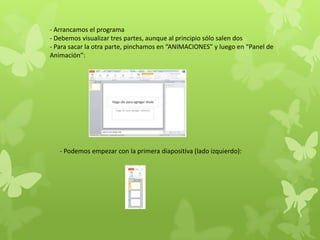 - Arrancamos el programa
- Debemos visualizar tres partes, aunque al principio sólo salen dos
- Para sacar la otra parte, pinchamos en “ANIMACIONES” y luego en “Panel de
Animación”:
- Podemos empezar con la primera diapositiva (lado izquierdo):
 