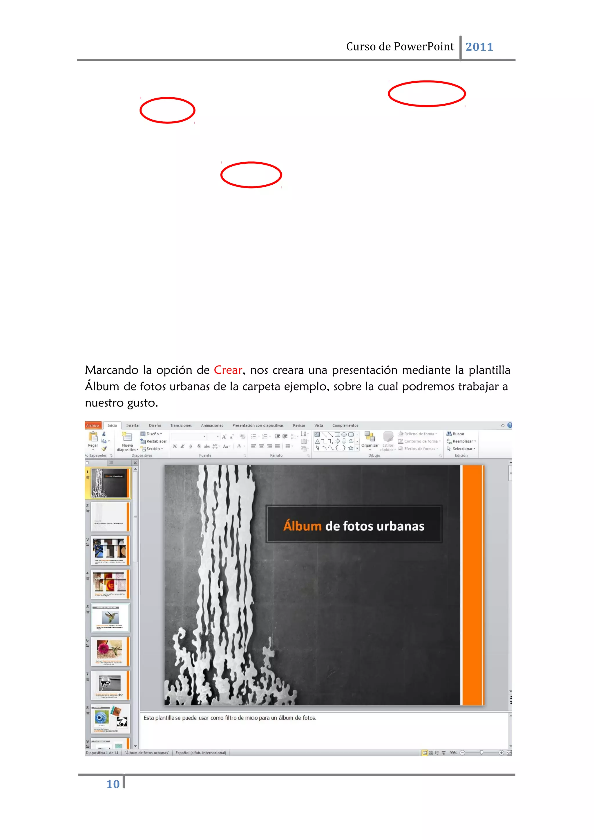 10
Curso de PowerPoint 2011
Marcando la opción de Crear, nos creara una presentación mediante la plantilla
Álbum de fotos urbanas de la carpeta ejemplo, sobre la cual podremos trabajar a
nuestro gusto.
 