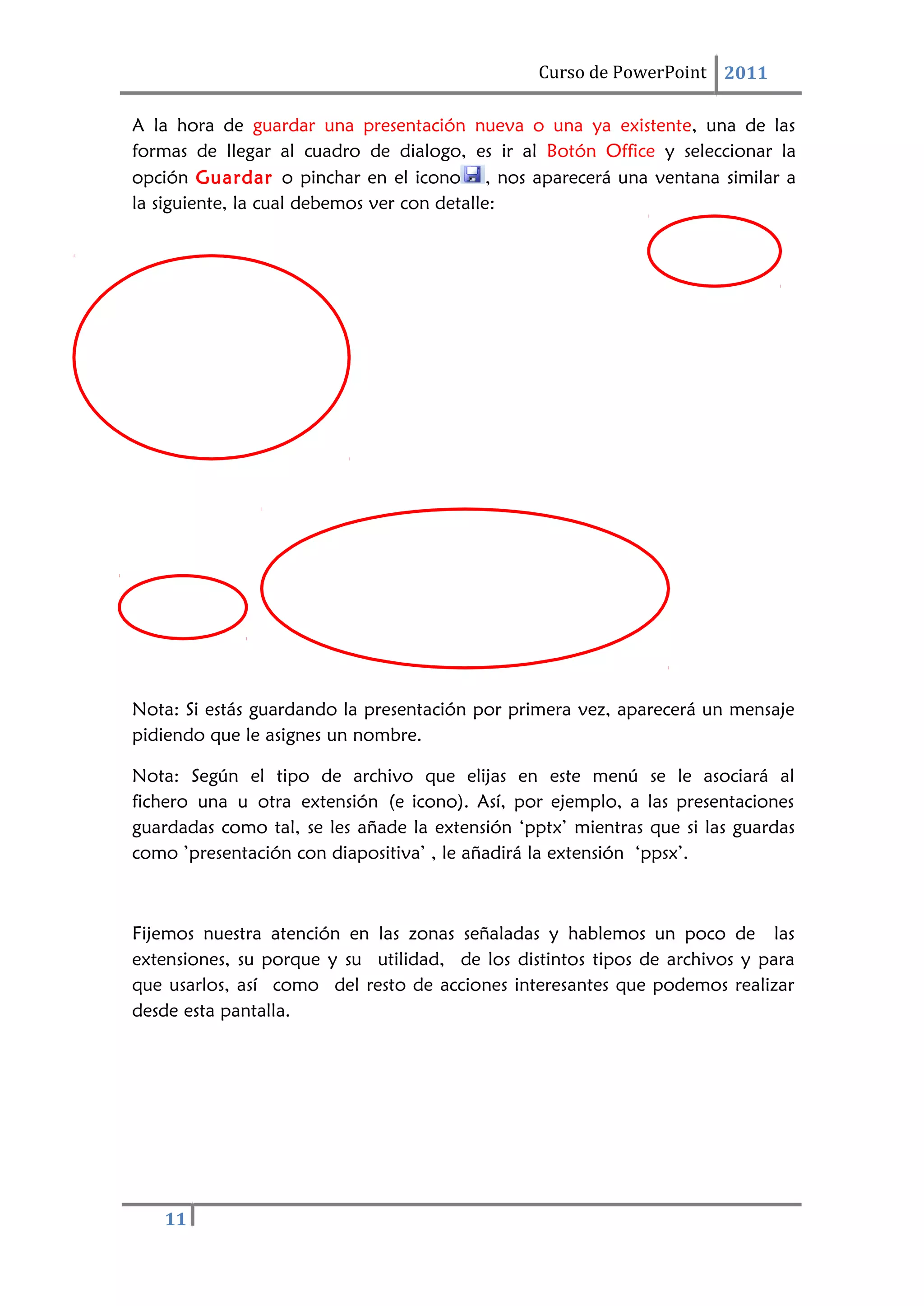 11
Curso de PowerPoint 2011
A la hora de guardar una presentación nueva o una ya existente, una de las
formas de llegar al cuadro de dialogo, es ir al Botón Office y seleccionar la
opción Guardar o pinchar en el icono , nos aparecerá una ventana similar a
la siguiente, la cual debemos ver con detalle:
Nota: Si estás guardando la presentación por primera vez, aparecerá un mensaje
pidiendo que le asignes un nombre.
Nota: Según el tipo de archivo que elijas en este menú se le asociará al
fichero una u otra extensión (e icono). Así, por ejemplo, a las presentaciones
guardadas como tal, se les añade la extensión ‘pptx’ mientras que si las guardas
como ’presentación con diapositiva’ , le añadirá la extensión ‘ppsx’.
Fijemos nuestra atención en las zonas señaladas y hablemos un poco de las
extensiones, su porque y su utilidad, de los distintos tipos de archivos y para
que usarlos, así como del resto de acciones interesantes que podemos realizar
desde esta pantalla.
 