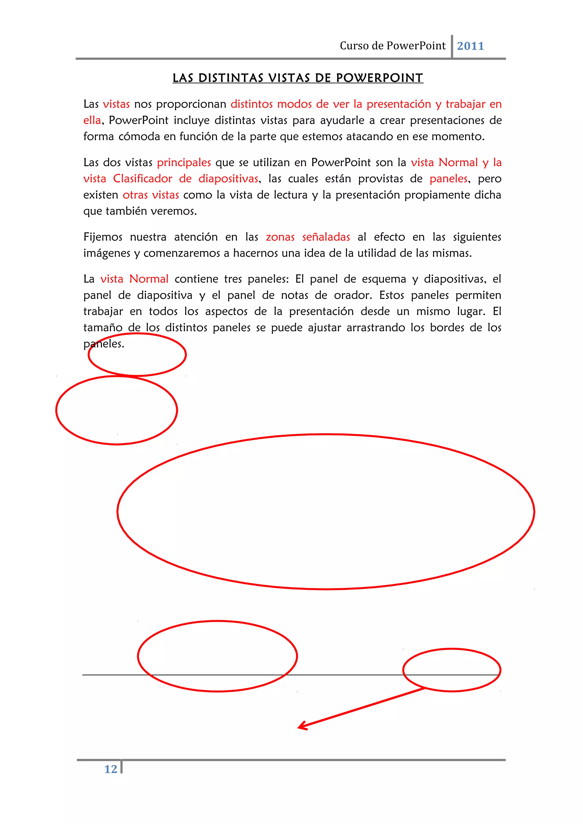 12
Curso de PowerPoint 2011
LAS DISTINTAS VISTAS DE POWERPOINT
Las vistas nos proporcionan distintos modos de ver la presentación y trabajar en
ella, PowerPoint incluye distintas vistas para ayudarle a crear presentaciones de
forma cómoda en función de la parte que estemos atacando en ese momento.
Las dos vistas principales que se utilizan en PowerPoint son la vista Normal y la
vista Clasificador de diapositivas, las cuales están provistas de paneles, pero
existen otras vistas como la vista de lectura y la presentación propiamente dicha
que también veremos.
Fijemos nuestra atención en las zonas señaladas al efecto en las siguientes
imágenes y comenzaremos a hacernos una idea de la utilidad de las mismas.
La vista Normal contiene tres paneles: El panel de esquema y diapositivas, el
panel de diapositiva y el panel de notas de orador. Estos paneles permiten
trabajar en todos los aspectos de la presentación desde un mismo lugar. El
tamaño de los distintos paneles se puede ajustar arrastrando los bordes de los
paneles.
 