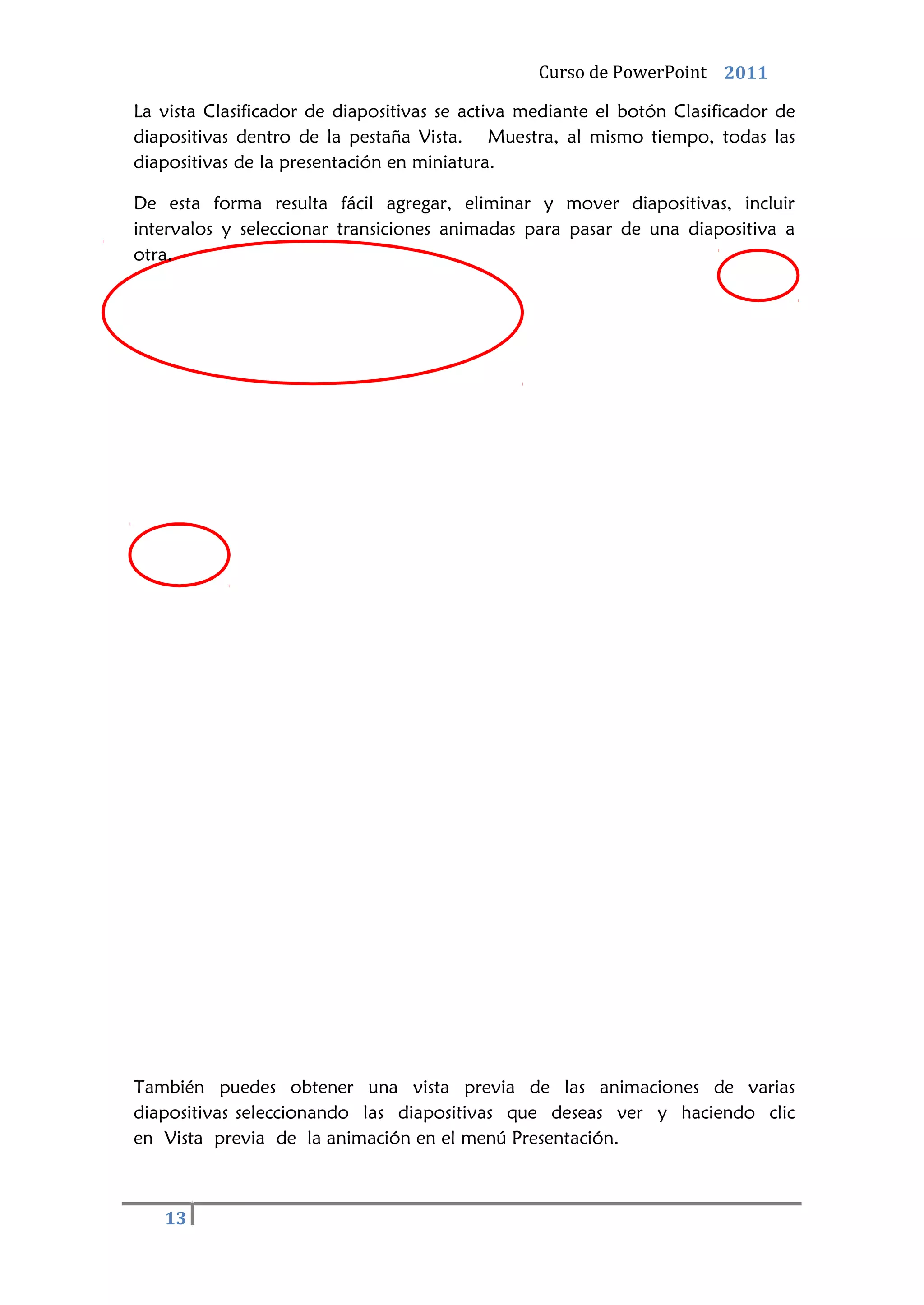 Curso de PowerPoint 2011
13
La vista Clasificador de diapositivas se activa mediante el botón Clasificador de
diapositivas dentro de la pestaña Vista. Muestra, al mismo tiempo, todas las
diapositivas de la presentación en miniatura.
De esta forma resulta fácil agregar, eliminar y mover diapositivas, incluir
intervalos y seleccionar transiciones animadas para pasar de una diapositiva a
otra.
También puedes obtener una vista previa de las animaciones de varias
diapositivas seleccionando las diapositivas que deseas ver y haciendo clic
en Vista previa de la animación en el menú Presentación.
 
