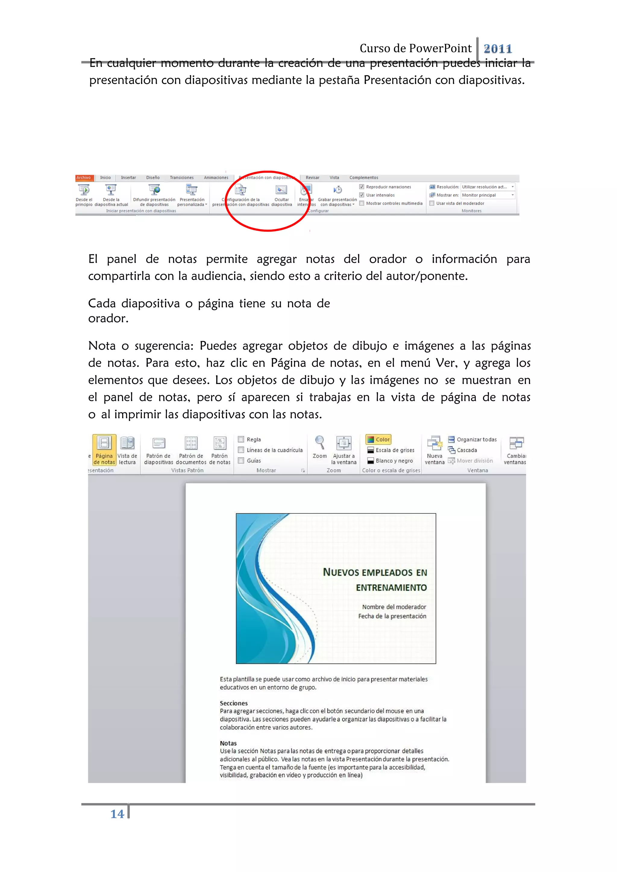 Curso de PowerPoint 2011
14
En cualquier momento durante la creación de una presentación puedes iniciar la
presentación con diapositivas mediante la pestaña Presentación con diapositivas.
El panel de notas permite agregar notas del orador o información para
compartirla con la audiencia, siendo esto a criterio del autor/ponente.
Cada diapositiva o página tiene su nota de
orador.
Nota o sugerencia: Puedes agregar objetos de dibujo e imágenes a las páginas
de notas. Para esto, haz clic en Página de notas, en el menú Ver, y agrega los
elementos que desees. Los objetos de dibujo y las imágenes no se muestran en
el panel de notas, pero sí aparecen si trabajas en la vista de página de notas
o al imprimir las diapositivas con las notas.
 