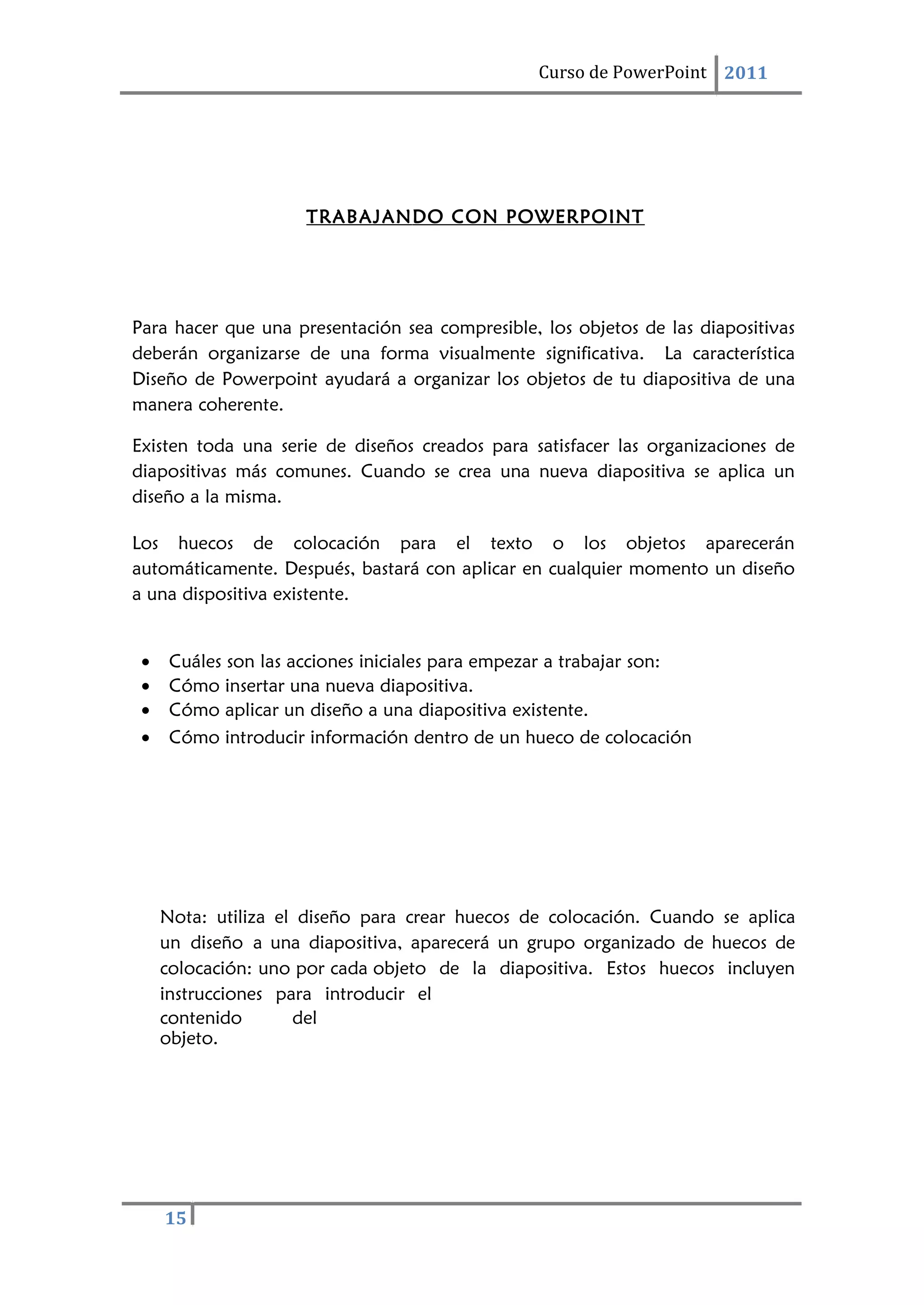 15
Curso de PowerPoint 2011
TRABAJANDO CON POWERPOINT
Para hacer que una presentación sea compresible, los objetos de las diapositivas
deberán organizarse de una forma visualmente significativa. La característica
Diseño de Powerpoint ayudará a organizar los objetos de tu diapositiva de una
manera coherente.
Existen toda una serie de diseños creados para satisfacer las organizaciones de
diapositivas más comunes. Cuando se crea una nueva diapositiva se aplica un
diseño a la misma.
Los huecos de colocación para el texto o los objetos aparecerán
automáticamente. Después, bastará con aplicar en cualquier momento un diseño
a una dispositiva existente.
• Cuáles son las acciones iniciales para empezar a trabajar son:
• Cómo insertar una nueva diapositiva.
• Cómo aplicar un diseño a una diapositiva existente.
• Cómo introducir información dentro de un hueco de colocación
Nota: utiliza el diseño para crear huecos de colocación. Cuando se aplica
un diseño a una diapositiva, aparecerá un grupo organizado de huecos de
colocación: uno por cada objeto de la diapositiva. Estos huecos incluyen
instrucciones para introducir el
contenido del
objeto.
 
