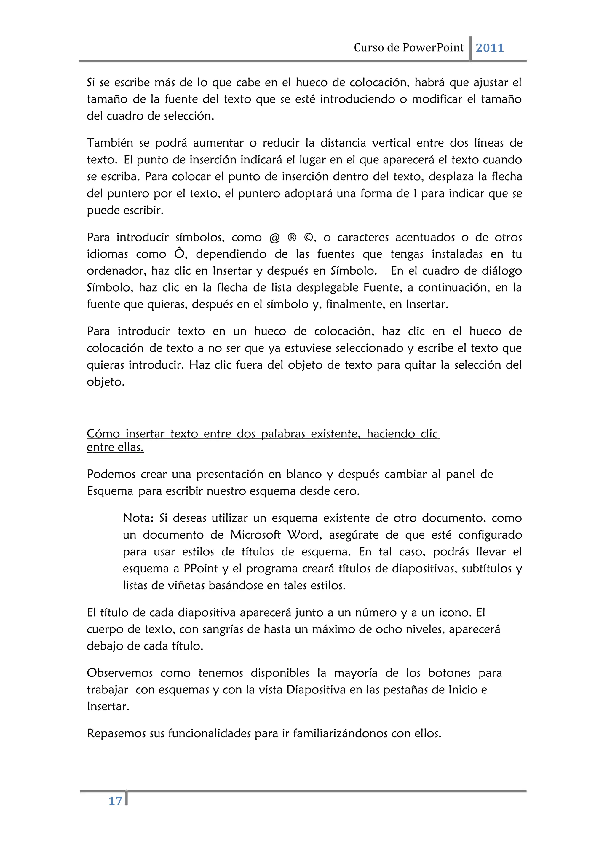 Curso de PowerPoint 2011
17
Si se escribe más de lo que cabe en el hueco de colocación, habrá que ajustar el
tamaño de la fuente del texto que se esté introduciendo o modificar el tamaño
del cuadro de selección.
También se podrá aumentar o reducir la distancia vertical entre dos líneas de
texto. El punto de inserción indicará el lugar en el que aparecerá el texto cuando
se escriba. Para colocar el punto de inserción dentro del texto, desplaza la flecha
del puntero por el texto, el puntero adoptará una forma de I para indicar que se
puede escribir.
Para introducir símbolos, como @ ® ©, o caracteres acentuados o de otros
idiomas como Ô, dependiendo de las fuentes que tengas instaladas en tu
ordenador, haz clic en Insertar y después en Símbolo. En el cuadro de diálogo
Símbolo, haz clic en la flecha de lista desplegable Fuente, a continuación, en la
fuente que quieras, después en el símbolo y, finalmente, en Insertar.
Para introducir texto en un hueco de colocación, haz clic en el hueco de
colocación de texto a no ser que ya estuviese seleccionado y escribe el texto que
quieras introducir. Haz clic fuera del objeto de texto para quitar la selección del
objeto.
Cómo insertar texto entre dos palabras existente, haciendo clic
entre ellas.
Podemos crear una presentación en blanco y después cambiar al panel de
Esquema para escribir nuestro esquema desde cero.
Nota: Si deseas utilizar un esquema existente de otro documento, como
un documento de Microsoft Word, asegúrate de que esté configurado
para usar estilos de títulos de esquema. En tal caso, podrás llevar el
esquema a PPoint y el programa creará títulos de diapositivas, subtítulos y
listas de viñetas basándose en tales estilos.
El título de cada diapositiva aparecerá junto a un número y a un icono. El
cuerpo de texto, con sangrías de hasta un máximo de ocho niveles, aparecerá
debajo de cada título.
Observemos como tenemos disponibles la mayoría de los botones para
trabajar con esquemas y con la vista Diapositiva en las pestañas de Inicio e
Insertar.
Repasemos sus funcionalidades para ir familiarizándonos con ellos.
 