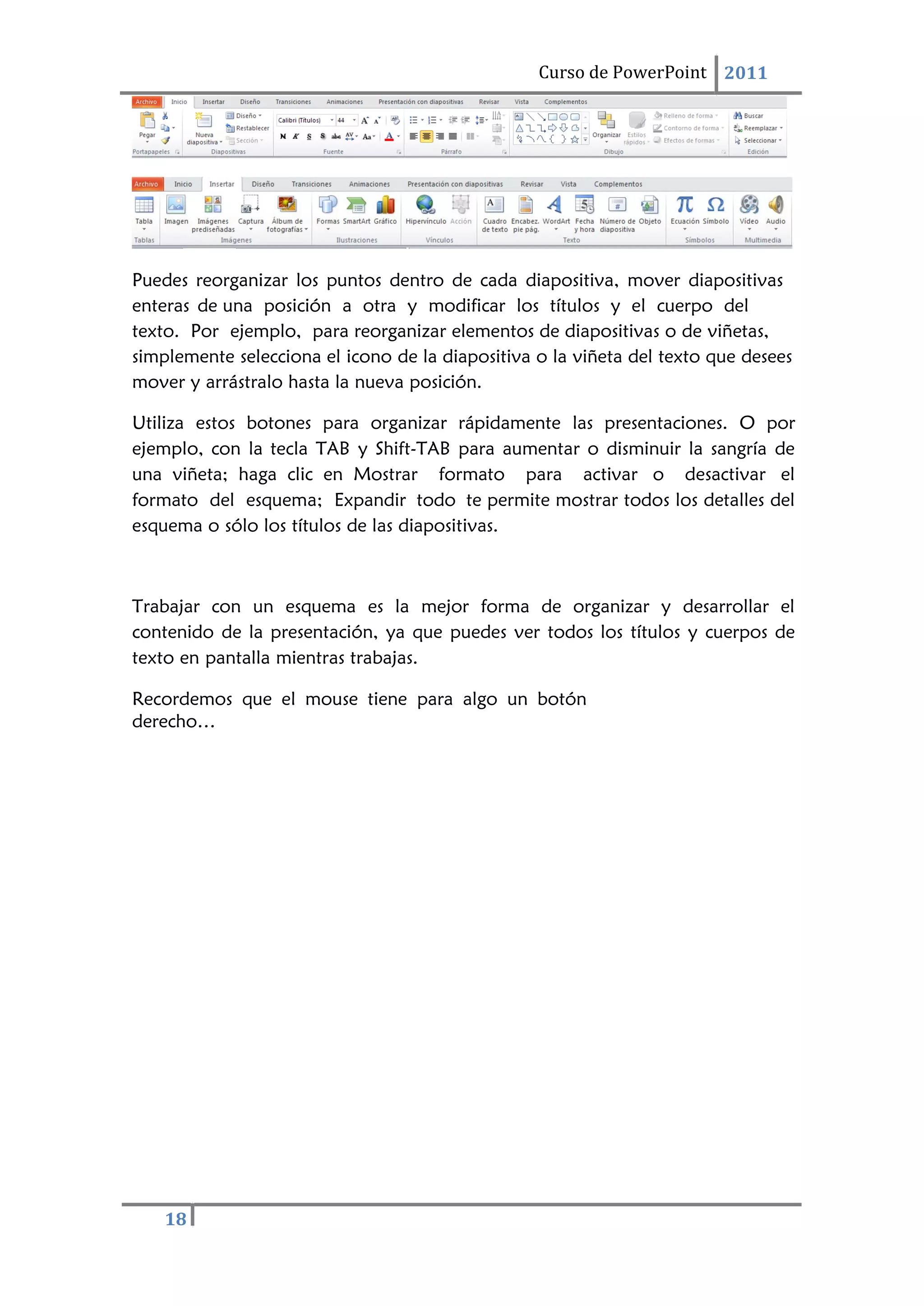Curso de PowerPoint 2011
18
Puedes reorganizar los puntos dentro de cada diapositiva, mover diapositivas
enteras de una posición a otra y modificar los títulos y el cuerpo del
texto. Por ejemplo, para reorganizar elementos de diapositivas o de viñetas,
simplemente selecciona el icono de la diapositiva o la viñeta del texto que desees
mover y arrástralo hasta la nueva posición.
Utiliza estos botones para organizar rápidamente las presentaciones. O por
ejemplo, con la tecla TAB y Shift-TAB para aumentar o disminuir la sangría de
una viñeta; haga clic en Mostrar formato para activar o desactivar el
formato del esquema; Expandir todo te permite mostrar todos los detalles del
esquema o sólo los títulos de las diapositivas.
Trabajar con un esquema es la mejor forma de organizar y desarrollar el
contenido de la presentación, ya que puedes ver todos los títulos y cuerpos de
texto en pantalla mientras trabajas.
Recordemos que el mouse tiene para algo un botón
derecho…
 