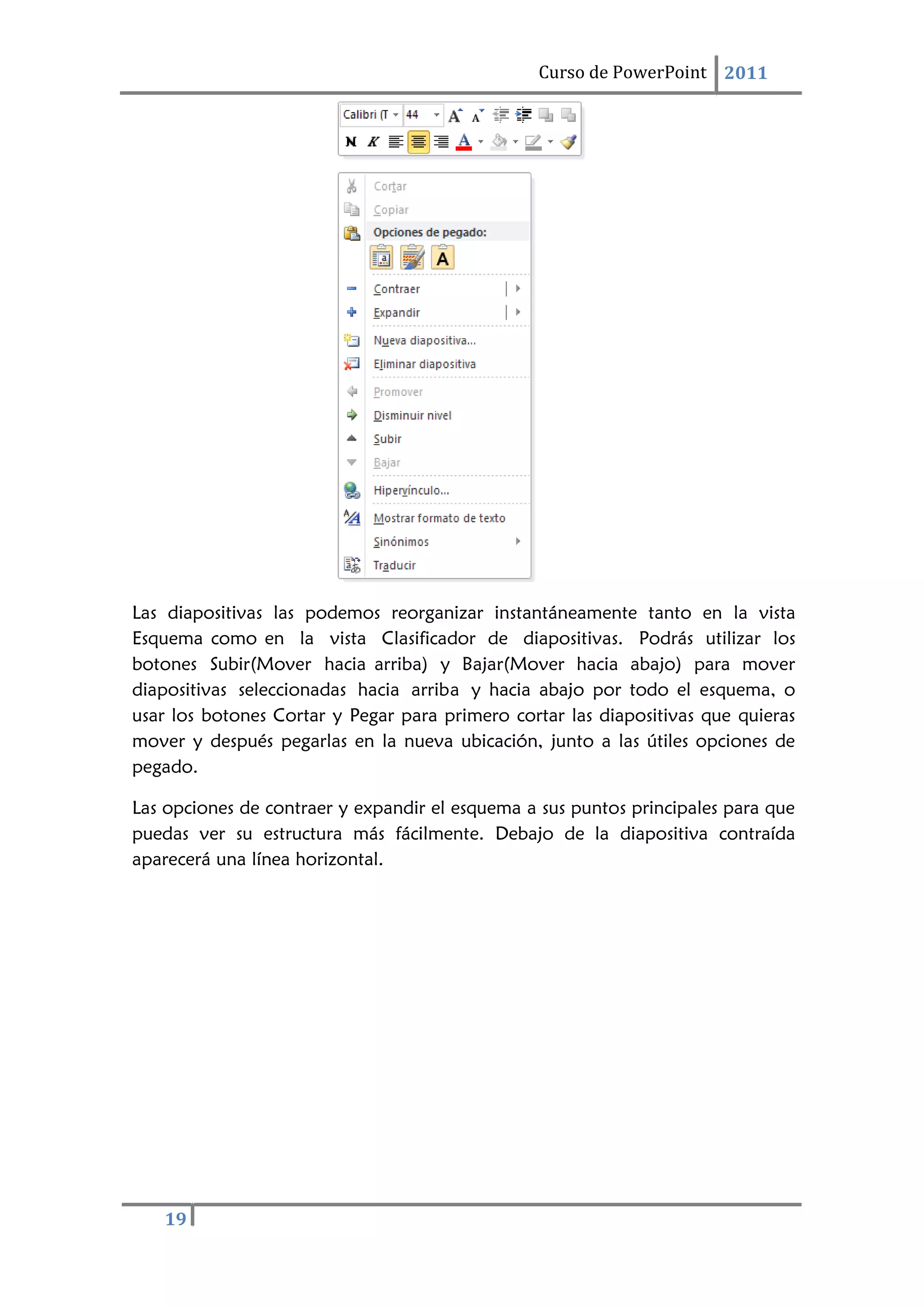 Curso de PowerPoint 2011
19
Las diapositivas las podemos reorganizar instantáneamente tanto en la vista
Esquema como en la vista Clasificador de diapositivas. Podrás utilizar los
botones Subir(Mover hacia arriba) y Bajar(Mover hacia abajo) para mover
diapositivas seleccionadas hacia arriba y hacia abajo por todo el esquema, o
usar los botones Cortar y Pegar para primero cortar las diapositivas que quieras
mover y después pegarlas en la nueva ubicación, junto a las útiles opciones de
pegado.
Las opciones de contraer y expandir el esquema a sus puntos principales para que
puedas ver su estructura más fácilmente. Debajo de la diapositiva contraída
aparecerá una línea horizontal.
 