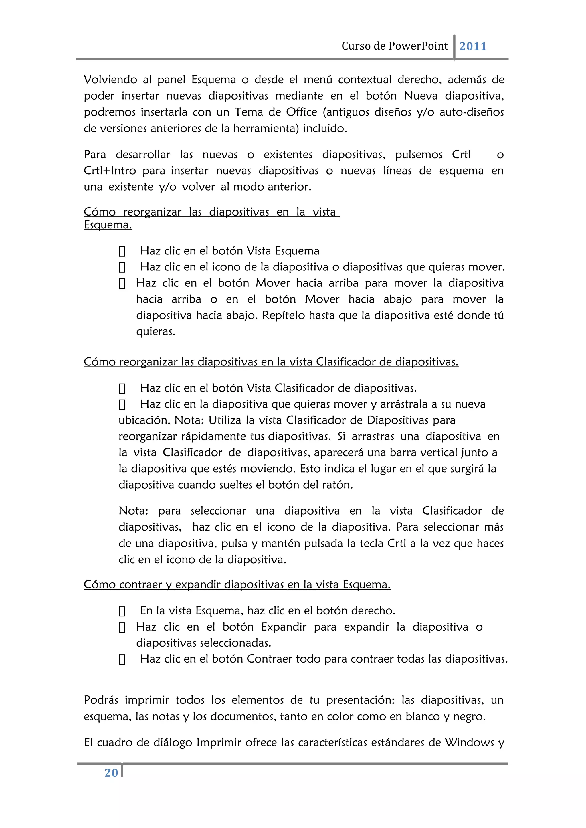 20
Curso de PowerPoint 2011
Volviendo al panel Esquema o desde el menú contextual derecho, además de
poder insertar nuevas diapositivas mediante en el botón Nueva diapositiva,
podremos insertarla con un Tema de Office (antiguos diseños y/o auto-diseños
de versiones anteriores de la herramienta) incluido.
Para desarrollar las nuevas o existentes diapositivas, pulsemos Crtl o
Crtl+Intro para insertar nuevas diapositivas o nuevas líneas de esquema en
una existente y/o volver al modo anterior.
Cómo reorganizar las diapositivas en la vista
Esquema.
 Haz clic en el botón Vista Esquema
 Haz clic en el icono de la diapositiva o diapositivas que quieras mover.
 Haz clic en el botón Mover hacia arriba para mover la diapositiva
hacia arriba o en el botón Mover hacia abajo para mover la
diapositiva hacia abajo. Repítelo hasta que la diapositiva esté donde tú
quieras.
Cómo reorganizar las diapositivas en la vista Clasificador de diapositivas.
 Haz clic en el botón Vista Clasificador de diapositivas.
 Haz clic en la diapositiva que quieras mover y arrástrala a su nueva
ubicación. Nota: Utiliza la vista Clasificador de Diapositivas para
reorganizar rápidamente tus diapositivas. Si arrastras una diapositiva en
la vista Clasificador de diapositivas, aparecerá una barra vertical junto a
la diapositiva que estés moviendo. Esto indica el lugar en el que surgirá la
diapositiva cuando sueltes el botón del ratón.
Nota: para seleccionar una diapositiva en la vista Clasificador de
diapositivas, haz clic en el icono de la diapositiva. Para seleccionar más
de una diapositiva, pulsa y mantén pulsada la tecla Crtl a la vez que haces
clic en el icono de la diapositiva.
Cómo contraer y expandir diapositivas en la vista Esquema.
 En la vista Esquema, haz clic en el botón derecho.
 Haz clic en el botón Expandir para expandir la diapositiva o
diapositivas seleccionadas.
 Haz clic en el botón Contraer todo para contraer todas las diapositivas.
Podrás imprimir todos los elementos de tu presentación: las diapositivas, un
esquema, las notas y los documentos, tanto en color como en blanco y negro.
El cuadro de diálogo Imprimir ofrece las características estándares de Windows y
 