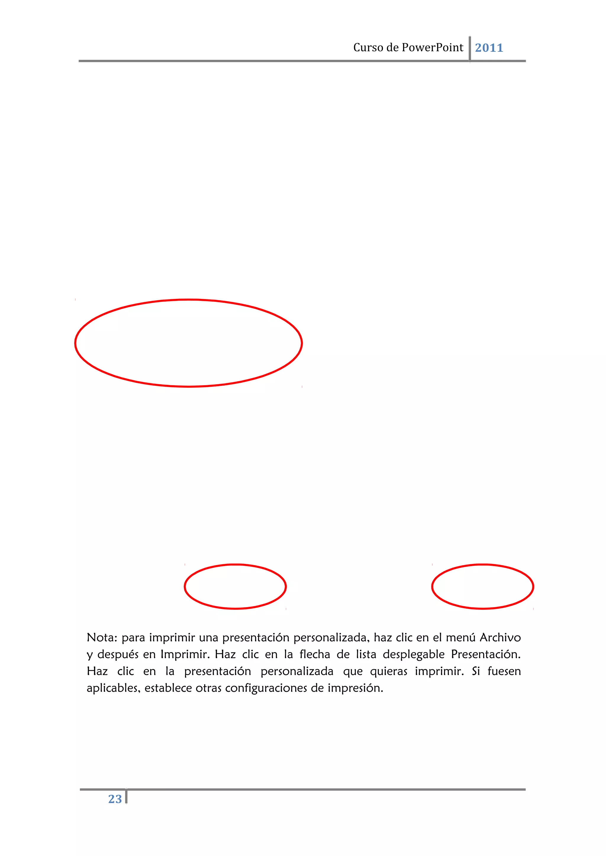 23
Curso de PowerPoint 2011
Nota: para imprimir una presentación personalizada, haz clic en el menú Archivo
y después en Imprimir. Haz clic en la flecha de lista desplegable Presentación.
Haz clic en la presentación personalizada que quieras imprimir. Si fuesen
aplicables, establece otras configuraciones de impresión.
 