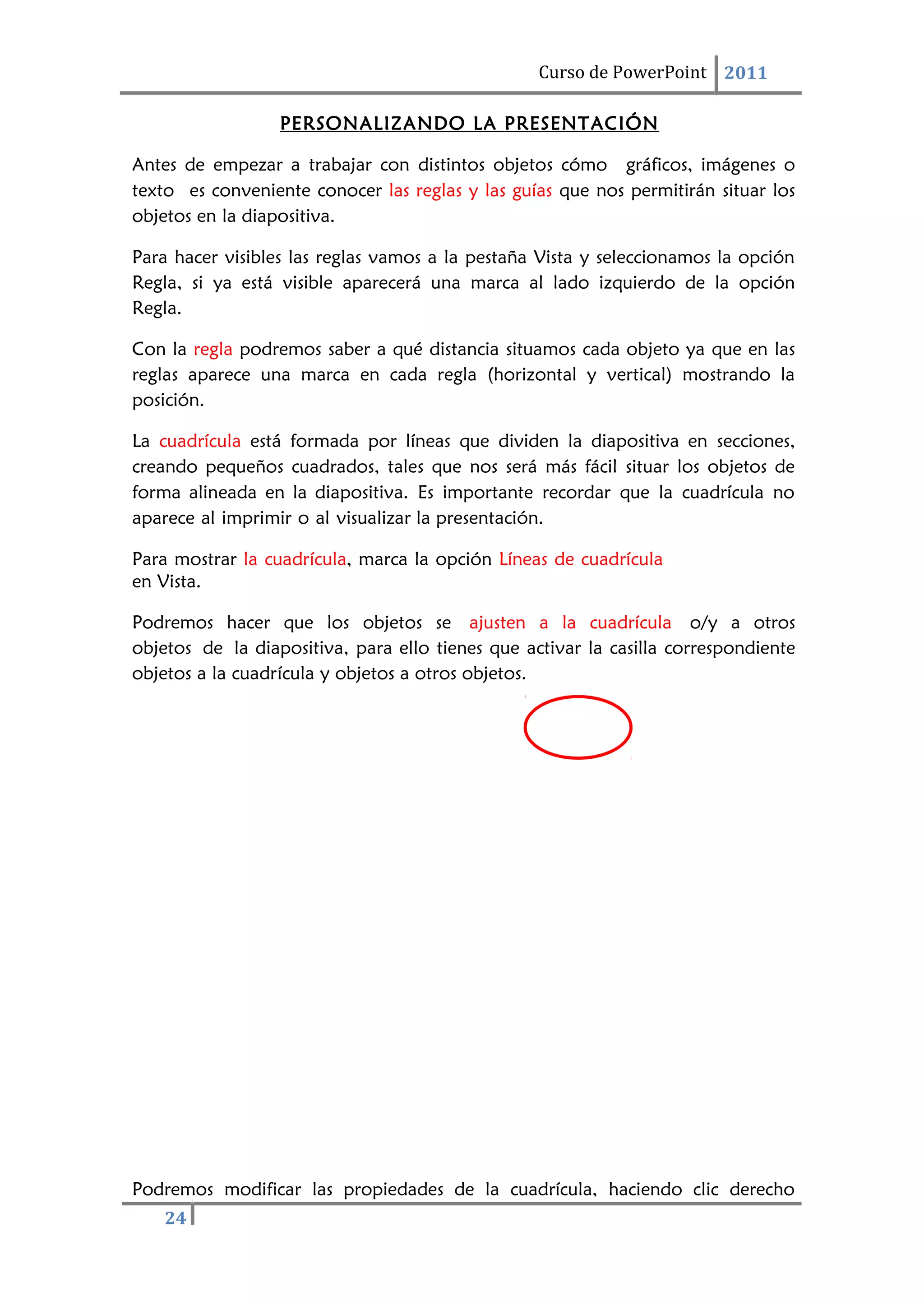 24
Curso de PowerPoint 2011
PERSONALIZANDO LA PRESENTACIÓN
Antes de empezar a trabajar con distintos objetos cómo gráficos, imágenes o
texto es conveniente conocer las reglas y las guías que nos permitirán situar los
objetos en la diapositiva.
Para hacer visibles las reglas vamos a la pestaña Vista y seleccionamos la opción
Regla, si ya está visible aparecerá una marca al lado izquierdo de la opción
Regla.
Con la regla podremos saber a qué distancia situamos cada objeto ya que en las
reglas aparece una marca en cada regla (horizontal y vertical) mostrando la
posición.
La cuadrícula está formada por líneas que dividen la diapositiva en secciones,
creando pequeños cuadrados, tales que nos será más fácil situar los objetos de
forma alineada en la diapositiva. Es importante recordar que la cuadrícula no
aparece al imprimir o al visualizar la presentación.
Para mostrar la cuadrícula, marca la opción Líneas de cuadrícula
en Vista.
Podremos hacer que los objetos se ajusten a la cuadrícula o/y a otros
objetos de la diapositiva, para ello tienes que activar la casilla correspondiente
objetos a la cuadrícula y objetos a otros objetos.
Podremos modificar las propiedades de la cuadrícula, haciendo clic derecho
 