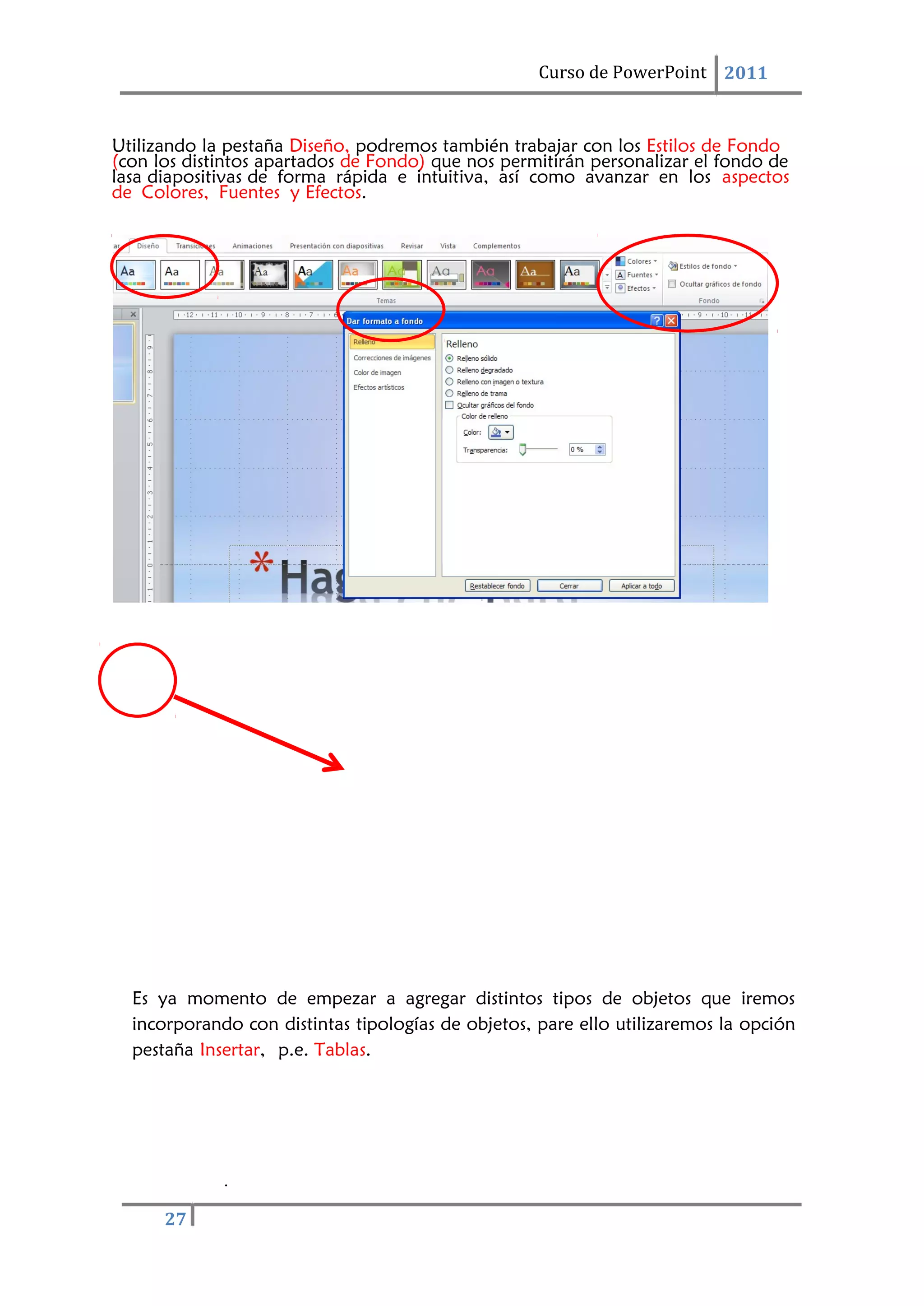 Curso de PowerPoint 2011
.
27
Utilizando la pestaña Diseño, podremos también trabajar con los Estilos de Fondo
(con los distintos apartados de Fondo) que nos permitirán personalizar el fondo de
lasa diapositivas de forma rápida e intuitiva, así como avanzar en los aspectos
de Colores, Fuentes y Efectos.
Es ya momento de empezar a agregar distintos tipos de objetos que iremos
incorporando con distintas tipologías de objetos, pare ello utilizaremos la opción
pestaña Insertar, p.e. Tablas.
 